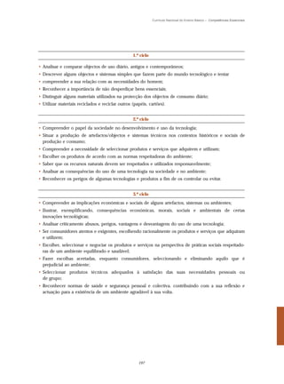 Currículo Nacional do Ensino Básico – Competências Essenciais




                                                  1.º ciclo

• Analisar e comparar objectos de uso diário, antigos e contemporâneos;
• Descrever alguns objectos e sistemas simples que fazem parte do mundo tecnológico e tentar
• compreender a sua relação com as necessidades do homem;
• Reconhecer a importância de não desperdiçar bens essenciais;
• Distinguir alguns materiais utilizados na protecção dos objectos de consumo diário;
• Utilizar materiais reciclados e reciclar outros (papéis, cartões).


                                                  2.º ciclo
• Compreender o papel da sociedade no desenvolvimento e uso da tecnologia;
• Situar a produção de artefactos/objectos e sistemas técnicos nos contextos históricos e sociais de
  produção e consumo;
• Compreender a necessidade de seleccionar produtos e serviços que adquirem e utilizam;
• Escolher os produtos de acordo com as normas respeitadoras do ambiente;
• Saber que os recursos naturais devem ser respeitados e utilizados responsavelmente;
• Analisar as consequências do uso de uma tecnologia na sociedade e no ambiente;
• Reconhecer os perigos de algumas tecnologias e produtos a fim de os controlar ou evitar.


                                                  3.º ciclo
• Compreender as implicações económicas e sociais de alguns artefactos, sistemas ou ambientes;
• Ilustrar, exemplificando, consequências económicas, morais, sociais e ambientais de certas
  inovações tecnológicas;
• Analisar criticamente abusos, perigos, vantagens e desvantagens do uso de uma tecnologia;
• Ser consumidores atentos e exigentes, escolhendo racionalmente os produtos e serviços que adquiram
  e utilizem;
• Escolher, seleccionar e negociar os produtos e serviços na perspectiva de práticas sociais respeitado-
  ras de um ambiente equilibrado e saudável;
• Fazer escolhas acertadas, enquanto consumidores, seleccionando e eliminando aquilo que é
  prejudicial ao ambiente;
• Seleccionar produtos técnicos adequados à satisfação das suas necessidades pessoais ou
  de grupo;
• Reconhecer normas de saúde e segurança pessoal e colectiva, contribuindo com a sua reflexão e
  actuação para a existência de um ambiente agradável à sua volta.




                                                     197
 