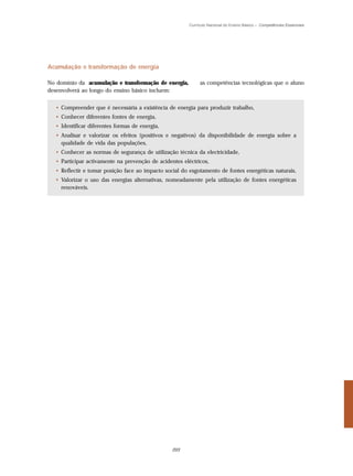 Currículo Nacional do Ensino Básico – Competências Essenciais




Acumulação e transformação de energia

No domínio da acumulação e transformação de energia,         as competências tecnológicas que o aluno
desenvolverá ao longo do ensino básico incluem:


  • Compreender que é necessária a existência de energia para produzir trabalho,
  • Conhecer diferentes fontes de energia,
  • Identificar diferentes formas de energia,
  • Analisar e valorizar os efeitos (positivos e negativos) da disponibilidade de energia sobre a
    qualidade de vida das populações,
  • Conhecer as normas de segurança de utilização técnica da electricidade,
  • Participar activamente na prevenção de acidentes eléctricos,
  • Reflectir e tomar posição face ao impacto social do esgotamento de fontes energéticas naturais,
  • Valorizar o uso das energias alternativas, nomeadamente pela utilização de fontes energéticas
    renováveis.




                                                 203
 