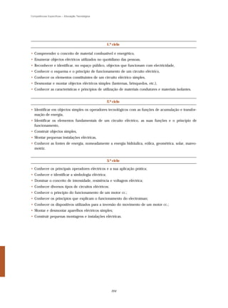 Competências Específicas – Educação Tecnológica




                                                   1.º ciclo

• Compreender o conceito de material combustível e energético,
• Enumerar objectos eléctricos utilizados no quotidiano das pessoas,
• Reconhecer e identificar, no espaço público, objectos que funcionam com electricidade,
• Conhecer o esquema e o princípio de funcionamento de um circuito eléctrico,
• Conhecer os elementos constituintes de um circuito eléctrico simples,
• Desmontar e montar objectos eléctricos simples (lanternas, brinquedos, etc.),
• Conhecer as características e princípios de utilização de materiais condutores e materiais isolantes.


                                                   2.º ciclo

• Identificar em objectos simples os operadores tecnológicos com as funções de acumulação e transfor-
  mação de energia,
• Identificar os elementos fundamentais de um circuito eléctrico, as suas funções e o princípio de
  funcionamento,
• Construir objectos simples,
• Montar pequenas instalações eléctricas,
• Conhecer as fontes de energia, nomeadamente a energia hidráulica, eólica, geométrica, solar, mareo-
  motriz.


                                                   3.º ciclo

• Conhecer os principais operadores eléctricos e a sua aplicação prática;
• Conhecer e identificar a simbologia eléctrica;
• Dominar o conceito de intensidade, resistência e voltagem eléctrica;
• Conhecer diversos tipos de circuitos eléctricos;
• Conhecer o princípio do funcionamento de um motor cc.;
• Conhecer os princípios que explicam o funcionamento do electroíman;
• Conhecer os dispositivos utilizados para a inversão do movimento de um motor cc.;
• Montar e desmontar aparelhos eléctricos simples;
• Construir pequenas montagens e instalações eléctricas.




                                                      204
 