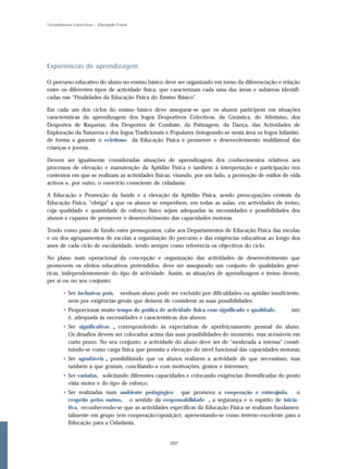 Competências Específicas – Educação Física




Experiências de aprendizagem

O percurso educativo do aluno no ensino básico deve ser organizado em torno da diferenciação e relação
entre os diferentes tipos de actividade física, que caracterizam cada uma das áreas e subáreas identifi-
cadas nas “Finalidades da Educação Física do Ensino Básico”.

Em cada um dos ciclos do ensino básico deve assegurar-se que os alunos participem em situações
características da aprendizagem dos Jogos Desportivos Colectivos, da Ginástica, do Atletismo, dos
Desportos de Raquetas, dos Desportos de Combate, da Patinagem, da Dança, das Actividades de
Exploração da Natureza e dos Jogos Tradicionais e Populares (integrando-se nesta área os Jogos Infantis),
de forma a garantir o ecletismo da Educação Física e promover o desenvolvimento multilateral das
crianças e jovens.

Devem ser igualmente consideradas situações de aprendizagem dos conhecimentos relativos aos
processos de elevação e manutenção da Aptidão Física e também à interpretação e participação nos
contextos em que se realizam as actividades físicas, visando, por um lado, a promoção de estilos de vida
activos e, por outro, o exercício consciente de cidadania.

A Educação e Promoção da Saúde e a elevação da Aptidão Física, sendo preocupações centrais da
Educação Física, "obriga" a que os alunos se empenhem, em todas as aulas, em actividades de treino,
cuja qualidade e quantidade de esforço físico sejam adequadas às necessidades e possibilidades dos
alunos e capazes de promover o desenvolvimento das capacidades motoras.

Tendo como pano de fundo estes pressupostos, cabe aos Departamentos de Educação Física das escolas
e ou dos agrupamentos de escolas a organização do percurso e das exigências educativas ao longo dos
anos de cada ciclo de escolaridade, tendo sempre como referência os objectivos do ciclo.

No plano mais operacional da concepção e organização das actividades de desenvolvimento que
promovem os efeitos educativos pretendidos, deve ser assegurado um conjunto de qualidades gené-
ricas, independentemente do tipo de actividade. Assim, as situações de aprendizagem e treino devem,
per si ou no seu conjunto:

        • Ser inclusivas pois, nenhum aluno pode ser excluído por dificuldades ou aptidão insuficiente,
          nem por exigências gerais que deixem de considerar as suas possibilidades;
        • Proporcionar muito tempo de prática de actividade física com significado e qualidade,      isto
          é, adequada às necessidades e características dos alunos;
        • Ser significativas , correspondendo às expectativas de aperfeiçoamento pessoal do aluno.
          Os desafios devem ser colocados acima das suas possibilidades do momento, mas acessíveis em
          curto prazo. No seu conjunto, a actividade do aluno deve ser de "moderada a intensa" consti-
          tuindo-se como carga física que permita a elevação do nível funcional das capacidades motoras;
        • Ser agradáveis , possibilitando que os alunos realizem a actividade de que necessitam, mas
          também a que gostam, conciliando-a com motivações, gostos e interesses;
        • Ser variadas, solicitando diferentes capacidades e colocando exigências diversificadas do ponto
          vista motor e do tipo de esforço;
        • Ser realizadas num ambiente pedagógico que promova a cooperação e entreajuda,               o
          r espeito pelos outros, o sentido da r esponsabilidade , a segurança e o espírito de inicia-
          tiva, reconhecendo-se que as actividades específicas da Educação Física se realizam fundamen-
          talmente em grupo (em cooperação/oposição), apresentando-se como terreno excelente para a
          Educação para a Cidadania.


                                                   222
 