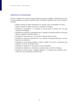 Competências Específicas – Língua Portuguesa




Experiências de aprendizagem

Para que os objectivos do currículo de Língua Portuguesa possam ser atingidos é fundamental que todos
os alunos participem, ao longo da educação básica, em situações educativas como as que a seguir se
enunciam:

        • Audição orientada de registos diversificados de extensão e grau de formalidade crescentes;
        • Audição orientada de registos de diferentes variedades do Português;
        • Actividades de planeamento e de produção de diversos tipos de discurso oral, com grau
          crescente de formalidade;
        • Actividades que propiciem a participação eficaz e adequada em diversas situações de interacção
          (debates, exposições, entrevistas, sínteses…);
        • Actividades de leitura silenciosa e em voz alta de diferentes tipos de textos;
        • Actividades de consulta de material escrito com o objectivo de localizar informação e de trans-
          formá-la em conhecimento;
        • Actividades de escrita usando materiais e suportes variados, com recurso a instrumentos que
          assegurem a correcção do produto escrito;
        • Actividades de elaboração de vários tipos de textos compositivos;
        • Actividades de identificação e descoberta de unidades, regras e processos da língua;
        • Actividades de reflexão sobre a qualidade linguística e a adequação das produções orais e
          escritas com vista à autonomia na autocorrecção.




                                                     36
 