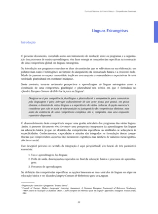 Currículo Nacional do Ensino Básico – Competências Essenciais




                                                                                   Línguas Estrangeiras

Introdução



O presente documento, concebido como um instrumento de mediação entre os programas e a organiza-
ção dos processos de ensino-aprendizagem, visa fazer emergir as competências específicas na construção
de uma competência global em línguas estrangeiras.

Na introdução aos programas enunciam-se duas circunstâncias que se reflectiram na sua elaboração: um
público mais vasto e heterogéneo decorrente do alargamento da escolaridade básica e a crescente mobi-
lidade de pessoas no espaço comunitário implicam uma resposta a necessidades e expectativas de uma
sociedade pluricultural em constante mudança1.

Neste contexto, torna-se necessário perspectivar a aprendizagem de línguas estrangeiras como a
construção de uma competência plurilingue e pluricultural nos termos em que é formulada no
Quadro Europeu Comum de Referência para as Línguas 2:

           Designar-se-á por competência plurilingue e pluricultural a competência para comunicar
           pela linguagem e para interagir culturalmente de um actor social que possui, em graus
           diversos, o domínio de várias línguas e a experiência de várias culturas. A opção essencial é
           considerar que não se trata de sobreposição ou justaposição de competências distintas, mas
           antes da existência de uma competência complexa, isto é, compósita, mas una enquanto
           reportório disponível.


O desenvolvimento desta competência requer uma gestão articulada dos programas das várias línguas.
Assim, o presente documento visa favorecer uma perspectiva integradora da aprendizagem das línguas
na educação básica, já que, no domínio das competências específicas, as similitudes se sobrepõem às
especificidades. Conhecimentos, capacidades e atitudes são integrados na formulação destas compe-
tências que compreendem aspectos não meramente cognitivos mas também de natureza metacognitiva,
afectiva e social.

Este desejável percurso no sentido da integração é aqui perspectivado em função de três parâmetros
essenciais:

           1. Uso e aprendizagem das línguas;
           2. Perfis de saída, desempenhos esperados no final da educação básica e processos de aprendiza-
              gem;
           3. Percursos de aprendizagem.

Na definição das competências específicas, as opções basearam-se nos currículos de línguas em vigor na
educação básica e no Quadro Europeu Comum de Referência para as Línguas.

_____________
1
    Organização curricular e programas “Ensino Básico”.
2
    Council of Europe, Modern Languages: Learning, Assessment: A Common European Framework of Reference, Strasbourg,
    1998/Conseil de l’Europel/Les Editions Didier, Cadre européen de référence pour les langues: Apprendre, enseigner, évaluer, Paris,
    2001.



                                                                   39
 