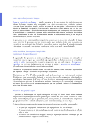 Competências Específicas – Línguas Estrangeiras




Uso e aprendizagem das línguas

Tornar-se competente em línguas         significa apropriar-se de um conjunto de conhecimentos que
relevam da língua, enquanto saber organizado, e da cultura dos povos que a utilizam, enquanto
expressão da sua identidade; significa também ser capaz de usar estratégica e eficazmente os recursos
linguísticos disponíveis em situações de comunicação, assim como reflectir sobre o uso e o funciona-
mento da língua de modo a desenvolver estratégias metacognitivas que garantam um processo contínuo
de aprendizagem – o saber-fazer; significa, ainda, desenvolver características individuais relacionadas
com a personalidade de cada um, nomeadamente atitudes de receptividade/interacção em relação a
outras formas de ser, de estar e de viver.

O aprendente recorre a este capital de competências sempre que se envolve em actividades de língua
com o objectivo de processar, quer de forma receptiva quer produtiva, textos orais ou escritos, na
execução de uma tarefa particular. Ao fazê-lo, o aprendente apoia-se numa linha de actuação estratégica
– intencional e organizada – que terá em consideração o objecto da tarefa e a sua finalidade.


Perfis de saída, desempenhos esperados
e processos de aprendizagem

A organização dos processos de ensino-aprendizagem pressupõe a focalização de interacções a
vários níveis: o que se espera que o aprendente seja capaz de fazer no final de um ciclo de escolaridade
– perfis de saída; os desempenhos necessários ao percurso que tais perfis exigem – desempenhos
esperados; os processos indispensáveis aos percursos a realizar – processos de aprendizagem
(cf. quadros da sistematização das competências específicas).

Entendeu-se, no presente documento, separar o 1.º ciclo dos restantes, tendo em conta a especificidade
dos objectivos a atingir e o contexto em que a língua é aprendida.

Relativamente aos 2.º e 3.º ciclos, competirá a cada professor, tendo em conta os perfis terminais
definidos para cada um dos ciclos, distinguir os níveis de desempenho adequados a cada situação de
aprendizagem. Na articulação do 2.º com o 3.º ciclo deverão ser asseguradas condições de continuidade
e de coerência nos processos de aprendizagem, tendo em vista contextos de complexidade crescente na
procura do desenvolvimento de competências parciais que vão ganhando contornos de funcionalidade
até ao final do ensino básico.


Percursos de aprendizagem

O percurso na aprendizagem de línguas estrangeiras ao longo do ensino básico requer modelos
integradores das aprendizagens essenciais previstas para cada um dos ciclos. Assim, considera-se funda-
mental criar condições para que o aprendente possa, nesse percurso, ir construindo uma competência
que, progressivamente, o estimule a implicar-se, com renovada confiança, em cada etapa.

O desenvolvimento dessa competência exige que ao aprendente sejam garantidas oportunidades:

        • De participar em projectos comunicativas que impliquem um uso vivo da língua;
        • De tomar consciência do sistema da língua, que ele poderá ir descobrindo a partir da reflexão
          sobre os usos;
        • De utilizar, nas actividades de recepção, interacção e produção de textos, estratégias que lhe
          permitam satisfazer exigências comunicativas;


                                                   40
 