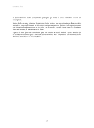 Competências Gerais




O desenvolvimento destas competências pressupõe que todas as áreas curriculares actuem em
convergência.

Assim, clarifica-se, para cada uma destas competências gerais, a sua operacionalização. Esta deverá ter
um carácter transversal. Compete às diferentes áreas curriculares e seus docentes explicitar de que modo
essa operacionalização transversal se concretiza e se desenvolve em cada campo específico do saber e
para cada contexto de aprendizagem do aluno.

Explicita-se ainda, para cada competência geral, um conjunto de acções relativas à prática docente que
se reconhecem essenciais para o adequado desenvolvimento dessa competência nas diferentes áreas e
dimensões do currículo da educação básica.




                                                  16
 