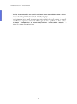 Competências Específicas – Línguas Estrangeiras




   – explorar as oportunidades de relação interactiva, na sala de aula, para praticar a interacção verbal;
   – cooperar, de forma produtiva, na realização de tarefas em grupo;
   – contribuir para a criação, na sala de aula, de um clima de trabalho favorável: organizar o espaço de
     forma funcional; organizar os materiais de trabalho; gerir, de forma equilibrada, os ritmos de traba-
     lho; garantir a qualidade estética do ambiente nos planos visual e sonoro; garantir a segurança e a
     higiene do espaço e dos equipamentos.




                                                    54
 