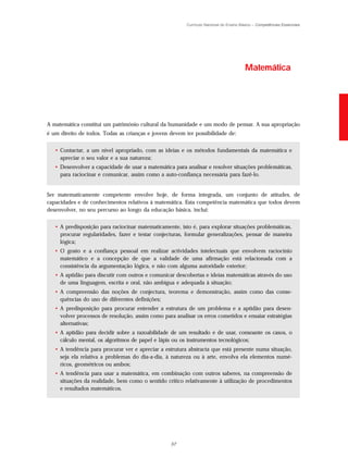 Currículo Nacional do Ensino Básico – Competências Essenciais




                                                                                        Matemática




A matemática constitui um património cultural da humanidade e um modo de pensar. A sua apropriação
é um direito de todos. Todas as crianças e jovens devem ter possibilidade de:


   • Contactar, a um nível apropriado, com as ideias e os métodos fundamentais da matemática e
     apreciar o seu valor e a sua natureza;
   • Desenvolver a capacidade de usar a matemática para analisar e resolver situações problemáticas,
     para raciocinar e comunicar, assim como a auto-confiança necessária para fazê-lo.


Ser matematicamente competente envolve hoje, de forma integrada, um conjunto de atitudes, de
capacidades e de conhecimentos relativos à matemática. Esta competência matemática que todos devem
desenvolver, no seu percurso ao longo da educação básica, inclui:


   • A predisposição para raciocinar matematicamente, isto é, para explorar situações problemáticas,
     procurar regularidades, fazer e testar conjecturas, formular generalizações, pensar de maneira
     lógica;
   • O gosto e a confiança pessoal em realizar actividades intelectuais que envolvem raciocínio
     matemático e a concepção de que a validade de uma afirmação está relacionada com a
     consistência da argumentação lógica, e não com alguma autoridade exterior;
   • A aptidão para discutir com outros e comunicar descobertas e ideias matemáticas através do uso
     de uma linguagem, escrita e oral, não ambígua e adequada à situação;
   • A compreensão das noções de conjectura, teorema e demonstração, assim como das conse-
     quências do uso de diferentes definições;
   • A predisposição para procurar entender a estrutura de um problema e a aptidão para desen-
     volver processos de resolução, assim como para analisar os erros cometidos e ensaiar estratégias
     alternativas;
   • A aptidão para decidir sobre a razoabilidade de um resultado e de usar, consoante os casos, o
     cálculo mental, os algoritmos de papel e lápis ou os instrumentos tecnológicos;
   • A tendência para procurar ver e apreciar a estrutura abstracta que está presente numa situação,
     seja ela relativa a problemas do dia-a-dia, à natureza ou à arte, envolva ela elementos numé-
     ricos, geométricos ou ambos;
   • A tendência para usar a matemática, em combinação com outros saberes, na compreensão de
     situações da realidade, bem como o sentido crítico relativamente à utilização de procedimentos
     e resultados matemáticos.




                                                  57
 