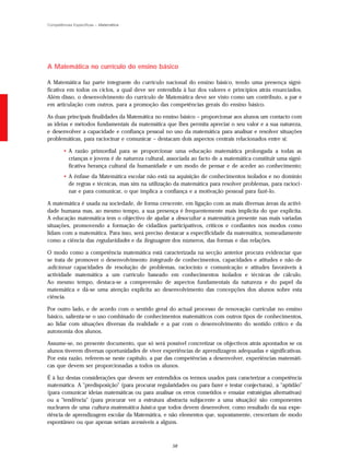 Competências Específicas – Matemática




A Matemática no currículo do ensino básico

A Matemática faz parte integrante do currículo nacional do ensino básico, tendo uma presença signi-
ficativa em todos os ciclos, a qual deve ser entendida à luz dos valores e princípios atrás enunciados.
Além disso, o desenvolvimento do currículo de Matemática deve ser visto como um contributo, a par e
em articulação com outros, para a promoção das competências gerais do ensino básico.

As duas principais finalidades da Matemática no ensino básico – proporcionar aos alunos um contacto com
as ideias e métodos fundamentais da matemática que lhes permita apreciar o seu valor e a sua natureza,
e desenvolver a capacidade e confiança pessoal no uso da matemática para analisar e resolver situações
problemáticas, para raciocinar e comunicar – destacam dois aspectos centrais relacionados entre si:

        • A razão primordial para se proporcionar uma educação matemática prolongada a todas as
          crianças e jovens é de natureza cultural, associada ao facto de a matemática constituir uma signi-
          ficativa herança cultural da humanidade e um modo de pensar e de aceder ao conhecimento;
        • A ênfase da Matemática escolar não está na aquisição de conhecimentos isolados e no domínio
          de regras e técnicas, mas sim na utilização da matemática para resolver problemas, para racioci-
          nar e para comunicar, o que implica a confiança e a motivação pessoal para fazê-lo.

A matemática é usada na sociedade, de forma crescente, em ligação com as mais diversas áreas da activi-
dade humana mas, ao mesmo tempo, a sua presença é frequentemente mais implícita do que explícita.
A educação matemática tem o objectivo de ajudar a desocultar a matemática presente nas mais variadas
situações, promovendo a formação de cidadãos participativos, críticos e confiantes nos modos como
lidam com a matemática. Para isso, será preciso destacar a especificidade da matemática, nomeadamente
como a ciência das regularidades e da linguagem dos números, das formas e das relações.

O modo como a competência matemática está caracterizada na secção anterior procura evidenciar que
se trata de promover o desenvolvimento integrado de conhecimentos, capacidades e atitudes e não de
adicionar capacidades de resolução de problemas, raciocínio e comunicação e atitudes favoráveis à
actividade matemática a um currículo baseado em conhecimentos isolados e técnicas de cálculo.
Ao mesmo tempo, destaca-se a compreensão de aspectos fundamentais da natureza e do papel da
matemática e dá-se uma atenção explícita ao desenvolvimento das concepções dos alunos sobre esta
ciência.

Por outro lado, e de acordo com o sentido geral do actual processo de renovação curricular no ensino
básico, salienta-se o uso combinado de conhecimentos matemáticos com outros tipos de conhecimentos,
ao lidar com situações diversas da realidade e a par com o desenvolvimento do sentido crítico e da
autonomia dos alunos.

Assume-se, no presente documento, que só será possível concretizar os objectivos atrás apontados se os
alunos tiverem diversas oportunidades de viver experiências de aprendizagem adequadas e significativas.
Por esta razão, referem-se neste capítulo, a par das competências a desenvolver, experiências matemáti-
cas que devem ser proporcionadas a todos os alunos.

É à luz destas considerações que devem ser entendidos os termos usados para caracterizar a competência
matemática. A "predisposição" (para procurar regularidades ou para fazer e testar conjecturas), a "aptidão"
(para comunicar ideias matemáticas ou para analisar os erros cometidos e ensaiar estratégias alternativas)
ou a "tendência" (para procurar ver a estrutura abstracta subjacente a uma situação) são componentes
nucleares de uma cultura matemática básica que todos devem desenvolver, como resultado da sua expe-
riência de aprendizagem escolar da Matemática, e não elementos que, supostamente, cresceriam de modo
espontâneo ou que apenas seriam acessíveis a alguns.



                                                     58
 