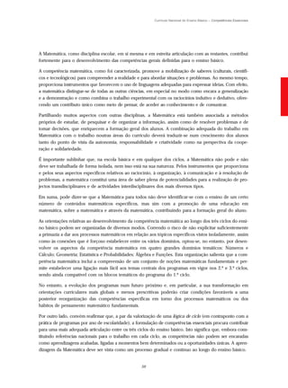 Currículo Nacional do Ensino Básico – Competências Essenciais




A Matemática, como disciplina escolar, em si mesma e em estreita articulação com as restantes, contribui
fortemente para o desenvolvimento das competências gerais definidas para o ensino básico.

A competência matemática, como foi caracterizada, promove a mobilização de saberes (culturais, científi-
cos e tecnológicos) para compreender a realidade e para abordar situações e problemas. Ao mesmo tempo,
proporciona instrumentos que favorecem o uso de linguagens adequadas para expressar ideias. Com efeito,
a matemática distingue-se de todas as outras ciências, em especial no modo como encara a generalização
e a demonstração e como combina o trabalho experimental com os raciocínios indutivo e dedutivo, ofere-
cendo um contributo único como meio de pensar, de aceder ao conhecimento e de comunicar.

Partilhando muitos aspectos com outras disciplinas, a Matemática está também associada a métodos
próprios de estudar, de pesquisar e de organizar a informação, assim como de resolver problemas e de
tomar decisões, que enriquecem a formação geral dos alunos. A combinação adequada do trabalho em
Matemática com o trabalho noutras áreas do currículo deverá traduzir-se num crescimento dos alunos
tanto do ponto de vista da autonomia, responsabilidade e criatividade como na perspectiva da coope-
ração e solidariedade.

É importante sublinhar que, na escola básica e em qualquer dos ciclos, a Matemática não pode e não
deve ser trabalhada de forma isolada, nem isso está na sua natureza. Pelos instrumentos que proporciona
e pelos seus aspectos específicos relativos ao raciocínio, à organização, à comunicação e à resolução de
problemas, a matemática constitui uma área de saber plena de potencialidades para a realização de pro-
jectos transdisciplinares e de actividades interdisciplinares dos mais diversos tipos.

Em suma, pode dizer-se que a Matemática para todos não deve identificar-se com o ensino de um certo
número de conteúdos matemáticos específicos, mas sim com a promoção de uma educação em
matemática, sobre a matemática e através da matemática, contribuindo para a formação geral do aluno.

As orientações relativas ao desenvolvimento da competência matemática ao longo dos três ciclos do ensi-
no básico podem ser organizadas de diversos modos. Correndo o risco de não explicitar suficientemente
a primazia a dar aos processos matemáticos em relação aos tópicos específicos vistos isoladamente, assim
como às conexões que é forçoso estabelecer entre os vários domínios, optou-se, no entanto, por desen-
volver os aspectos da competência matemática em quatro grandes domínios temáticos: Números e
Cálculo; Geometria; Estatística e Probabilidades; Álgebra e Funções. Esta organização salienta que a com-
petência matemática inclui a compreensão de um conjunto de noções matemáticas fundamentais e per-
mite estabelecer uma ligação mais fácil aos temas centrais dos programas em vigor nos 2.º e 3.º ciclos,
sendo ainda compatível com os blocos temáticos do programa do 1.º ciclo.

No entanto, a evolução dos programas num futuro próximo e, em particular, a sua transformação em
orientações curriculares mais globais e menos prescritivas poderão criar condições favoráveis a uma
posterior reorganização das competências específicas em torno dos processos matemáticos ou dos
hábitos de pensamento matemático fundamentais.

Por outro lado, convém reafirmar que, a par da valorização de uma lógica de ciclo (em contraponto com a
prática de programas por ano de escolaridade), a formulação de competências essenciais procura contribuir
para uma mais adequada articulação entre os três ciclos do ensino básico. Isto significa que, embora cons-
tituindo referências nacionais para o trabalho em cada ciclo, as competências não podem ser encaradas
como aprendizagens acabadas, ligadas a momentos bem determinados ou a oportunidades únicas. A apren-
dizagem da Matemática deve ser vista como um processo gradual e contínuo ao longo do ensino básico.


                                                   59
 