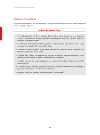 Competências Específicas – Matemática




Estatística e Probabilidades

No domínio da estatística e das probabilidades, a competência matemática que todos devem desenvolver
inclui os seguintes aspectos:

                                        Ao longo de todos os ciclos


    • A predisposição para recolher e organizar dados relativos a uma situação ou a um fenómeno
      e para os representar de modos adequados, nomeadamente através de tabelas e gráficos e
      utilizando as novas tecnologias;

    • A aptidão para ler e interpretar tabelas e gráficos à luz das situações a que dizem respeito e para
      comunicar os resultados das interpretações feitas;

    • A tendência para dar resposta a problemas com base na análise de dados recolhidos e de
      experiências planeadas para o efeito;

    • A aptidão para realizar investigações que recorram a dados de natureza quantitativa, envol-
      vendo a recolha e análise de dados e a elaboração de conclusões;

    • A aptidão para usar processos organizados de contagem na abordagem de problemas combi-
      natórios simples;

    • A sensibilidade para distinguir fenómenos aleatórios e fenómenos deterministas e para interpre-
      tar situações concretas de acordo com essa distinção;

    • O sentido crítico face ao modo como a informação é apresentada.




                                                     64
 