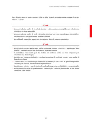 Currículo Nacional do Ensino Básico – Competências Essenciais




Para além dos aspectos gerais comuns a todos os ciclos, há ainda a considerar aspectos específicos para
os 2.º e 3.º ciclos:


                                               2.º ciclo

• A compreensão das noções de frequência absoluta e relativa, assim como a aptidão para calcular estas
  frequências em situações simples;
• A compreensão das noções de moda e de média aritmética, bem como a aptidão para determiná-las e
  para interpretar o que significam em situações concretas;
• A sensibilidade para criticar argumentos baseados em dados de natureza quantitativa.


                                               3.º ciclo

• A compreensão das noções de moda, média aritmética e mediana, bem como a aptidão para deter-
  miná-las e para interpretar o que significam em situações concretas;
• A sensibilidade para decidir quais das medidas de tendência central são mais adequadas para
  caracterizar uma dada situação;
• A aptidão para comparar distribuições com base nas medidas de tendência central e numa análise da
  dispersão dos dados;
• O sentido crítico face à apresentação tendenciosa de informação sob a forma de gráficos enganadores
  e a afirmações baseadas em amostras não representativas;
• A aptidão para entender e usar de modo adequado a linguagem das probabilidades em casos simples;
• A compreensão da noção de probabilidade e a aptidão para calcular a probabilidade de um aconte-
  cimento em casos simples.




                                                  65
 
