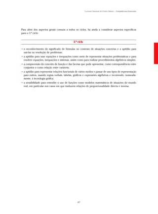 Currículo Nacional do Ensino Básico – Competências Essenciais




Para além dos aspectos gerais comuns a todos os ciclos, há ainda a considerar aspectos específicos
para o 3.º ciclo:


                                              3.º ciclo

• o reconhecimento do significado de fórmulas no contexto de situações concretas e a aptidão para
  usá-las na resolução de problemas;
• a aptidão para usar equações e inequações como meio de representar situações problemáticas e para
  resolver equações, inequações e sistemas, assim como para realizar procedimentos algébricos simples;
• a compreensão do conceito de função e das facetas que pode apresentar, como correspondência entre
  conjuntos e como relação entre variáveis;
• a aptidão para representar relações funcionais de vários modos e passar de uns tipos de representação
  para outros, usando regras verbais, tabelas, gráficos e expressões algébricas e recorrendo, nomeada-
  mente, à tecnologia gráfica;
• a sensibilidade para entender o uso de funções como modelos matemáticos de situações do mundo
  real, em particular nos casos em que traduzem relações de proporcionalidade directa e inversa.




                                                  67
 