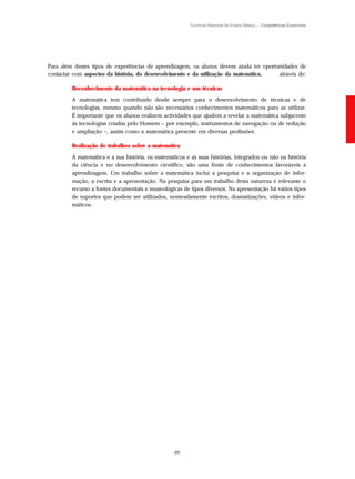 Currículo Nacional do Ensino Básico – Competências Essenciais




Para além destes tipos de experiências de aprendizagem, os alunos devem ainda ter oportunidades de
contactar com aspectos da história, do desenvolvimento e da utilização da matemática,   através de:

         Reconhecimento da matemática na tecnologia e nas técnicas
         A matemática tem contribuído desde sempre para o desenvolvimento de técnicas e de
         tecnologias, mesmo quando não são necessários conhecimentos matemáticos para as utilizar.
         É importante que os alunos realizem actividades que ajudem a revelar a matemática subjacente
         às tecnologias criadas pelo Homem – por exemplo, instrumentos de navegação ou de redução
         e ampliação –, assim como a matemática presente em diversas profissões.

         Realização de trabalhos sobre a matemática
         A matemática e a sua história, os matemáticos e as suas histórias, integrados ou não na história
         da ciência e no desenvolvimento científico, são uma fonte de conhecimentos favoráveis à
         aprendizagem. Um trabalho sobre a matemática inclui a pesquisa e a organização de infor-
         mação, a escrita e a apresentação. Na pesquisa para um trabalho desta natureza é relevante o
         recurso a fontes documentais e museológicas de tipos diversos. Na apresentação há vários tipos
         de suportes que podem ser utilizados, nomeadamente escritos, dramatizações, vídeos e infor-
         máticos.




                                                  69
 