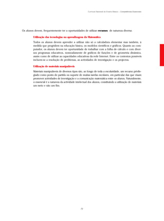 Currículo Nacional do Ensino Básico – Competências Essenciais




Os alunos devem, frequentemente ter a oportunidades de utilizar r ecursos de natureza diversa:

         Utilização das tecnologias na aprendizagem da Matemática
         Todos os alunos devem aprender a utilizar não só a calculadora elementar mas também, à
         medida que progridem na educação básica, os modelos científicos e gráficos. Quanto ao com-
         putador, os alunos devem ter oportunidade de trabalhar com a folha de cálculo e com diver-
         sos programas educativos, nomeadamente de gráficos de funções e de geometria dinâmica,
         assim como de utilizar as capacidades educativas da rede Internet. Entre os contextos possíveis
         incluem-se a resolução de problemas, as actividades de investigação e os projectos.

         Utilização de materiais manipuláveis
         Materiais manipuláveis de diversos tipos são, ao longo de toda a escolaridade, um recurso privile-
         giado como ponto de partida ou suporte de muitas tarefas escolares, em particular das que visam
         promover actividades de investigação e a comunicação matemática entre os alunos. Naturalmente,
         o essencial é a natureza da actividade intelectual dos alunos, constituindo a utilização de materiais
         um meio e não um fim.




                                                     71
 