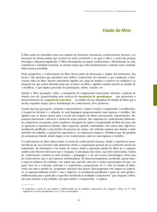 Currículo Nacional do Ensino Básico – Competências Essenciais




                                                                                         Estudo do Meio




O Meio pode ser entendido como um conjunto de elementos, fenómenos, acontecimentos, factores e ou
processos de diversa índole que ocorrem no meio envolvente e no qual a vida e a acção das pessoas
têm lugar e adquirem significado. O Meio desempenha um papel condicionante e determinante na vida,
experiência e actividade humanas, ao mesmo tempo que sofre transformações contínuas como resultado
dessa mesma actividade.

Nesta perspectiva, o conhecimento do Meio deverá partir da observação e análise dos fenómenos, dos
factos e das situações que permitam uma melhor compreensão dos mesmos e que conduzam à inter-
venção crítica no Meio. Intervir criticamente significa ser capaz de analisar e conhecer as condições e as
situações em que somos afectados pelo que acontece no Meio e significa também intervir no sentido de
o modificar, o que implica processos de participação, defesa, respeito, etc.

Estudar o Meio pressupõe, então, a emergência de componentes emocionais, afectivas e práticas de
relação com ele, proporcionadas pela vivência de experiências de aprendizagem    que promovam o
desenvolvimento de competências específicas no âmbito da área disciplinar de Estudo do Meio que a
escola, enquanto espaço para a formalização do conhecimento, deve promover.

A partir das suas percepções, vivências e representações, o aluno é levado à compreensão, à reelaboração,
à tomada de decisões e à adopção de uma linguagem progressivamente mais rigorosa e científica. Isto
significa que os alunos trazem para a escola um conjunto de ideias, preconceitos, representações, dis-
posições emocionais e afectivas e modos de acção próprios. São esquemas de conhecimento rudimenta-
res, subjectivos, incoerentes, pouco maduros e incapazes de captar a complexidade do Meio tal como este
se apresenta à experiência humana. Estes esquemas, quando confrontados com outros mais objectivos,
socialmente partilhados e decorrentes do processo de ensino, vão sofrendo rupturas que abalam a visão
sincrética da realidade, a perspectiva egocêntrica e as explicações mágicas e finalísticas que são próprias
do pensamento infantil, dando origem a um conhecimento cada vez mais rigoroso e científico.

O conhecimento do Meio abarca todos os níveis do conhecimento humano: desde a experiência senso-
rial directa até aos conceitos mais abstractos; desde a comprovação pessoal até ao conhecido através do
testemunho, da informação e do ensino de outros; desde a apreensão global do Meio até à captação
analítica dos diversos elementos que o integram. A articulação dos vários, mas inter-relacionados, modos
de conhecimento constitui os eixos temático e pedagógico, e até um recurso metodológico, desta área
do conhecimento, que é, por natureza, interdisciplinar. De natureza integradora, atendendo, apesar disso,
a aspectos distintos da realidade e do sujeito que aprende, esta área é muito representativa do que, em
geral, deve ser o conteúdo curricular e a experiência a proporcionar no 1.º ciclo no Estudo do Meio,
tendo em vista o sentido da progressão educativa dos alunos. Esta progressão tem origem no subjecti-
vo (o experiencialmente vivido) e visa o objectivo (o socialmente partilhado) e parte do mais global e
indiferenciado para o particular e específico atendendo às múltiplas componentes1 que integram o Meio,
não para desfazer a sua unidade, mas para melhor a compreender e explicar.
_____________

1
    A progressão a partir do mais global e indiferenciado até às múltiplas componentes que integram o Meio, no 2.º ciclo
    organiza-se em áreas disciplinares e no 3.º ciclo em disciplinas.



                                                            75
 