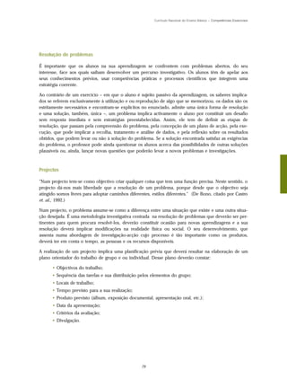 Currículo Nacional do Ensino Básico – Competências Essenciais




Resolução de problemas

É importante que os alunos na sua aprendizagem se confrontem com problemas abertos, do seu
interesse, face aos quais saibam desenvolver um percurso investigativo. Os alunos têm de apelar aos
seus conhecimentos prévios, usar competências práticas e processos científicos que integrem uma
estratégia coerente.

Ao contrário de um exercício – em que o aluno é sujeito passivo da aprendizagem, os saberes implica-
dos se referem exclusivamente à utilização e ou reprodução de algo que se memorizou, os dados são os
estritamente necessários e encontram-se explícitos no enunciado, admite uma única forma de resolução
e uma solução, também, única –, um problema implica activamente o aluno por constituir um desafio
sem resposta imediata e sem estratégias preestabelecidas. Assim, ele tem de definir as etapas de
resolução, que passam pela compreensão do problema, pela concepção de um plano de acção, pela exe-
cução, que pode implicar a recolha, tratamento e análise de dados, e pela reflexão sobre os resultados
obtidos, que podem levar ou não à solução do problema. Se a solução encontrada satisfaz as exigências
do problema, o professor pode ainda questionar os alunos acerca das possibilidades de outras soluções
plausíveis ou, ainda, lançar novas questões que poderão levar a novos problemas e investigações.



Projectos

"Num projecto tem-se como objectivo criar qualquer coisa que tem uma função precisa. Neste sentido, o
projecto dá-nos mais liberdade que a resolução de um problema, porque desde que o objectivo seja
atingido somos livres para adoptar caminhos diferentes, estilos diferentes." (De Bono, citado por Castro
et. al., 1992.)

Num projecto, o problema assume-se como a diferença entre uma situação que existe e uma outra situa-
ção desejada. É uma metodologia investigativa centrada na resolução de problemas que deverão ser per-
tinentes para quem procura resolvê-los, deverão constituir ocasião para novas aprendizagens e a sua
resolução deverá implicar modificações na realidade física ou social. O seu desenvolvimento, que
assenta numa abordagem de investigação-acção cujo processo é tão importante como os produtos,
deverá ter em conta o tempo, as pessoas e os recursos disponíveis.

A realização de um projecto implica uma planificação prévia que deverá resultar na elaboração de um
plano orientador do trabalho de grupo e ou individual. Desse plano deverão constar:

      • Objectivos do trabalho;
      • Sequência das tarefas e sua distribuição pelos elementos do grupo;
      • Locais de trabalho;
      • Tempo previsto para a sua realização;
      • Produto previsto (álbum, exposição documental, apresentação oral, etc.);
      • Data da apresentação;
      • Critérios da avaliação;
      • Divulgação.




                                                  79
 