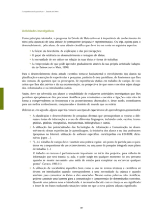 Competências Específicas – Estudo do Meio




Actividades investigativas

Como princípio orientador, o programa do Estudo do Meio refere-se à importância do conhecimento do
meio pela assunção de uma atitude de permanente pesquisa e experimentação. Ou seja, aponta para o
desenvolvimento, pelo aluno, de uma atitude científica que deve ter em conta os seguintes aspectos:

        • A função da descoberta, da explicação e das preconcepções;
        • O papel da evidência no desenvolvimento e testagem de ideias;
        • A necessidade de ser crítico em relação às suas ideias e forma de trabalhar;
        • A compreensão de que pode aprender gradualmente através da sua própria actividade (adapta-
          do de Bettencourt e Mata, 1998).

Para o desenvolvimento desta atitude científica torna-se fundamental o envolvimento dos alunos na
planificação e execução de experiências e pesquisas, partindo do seu quotidiano, de fenómenos que lhes
são comuns, de questões que os preocupem, de experiências vividas em trabalho de campo, de con-
ceitos que lhes são prévios e da sua representação, na perspectiva de que esses conceitos sejam alarga-
dos, reformulados e ou introduzidos outros.

Assim, deve ser oferecida aos alunos a possibilidade de realizarem actividades investigativas que lhes
permitam apropriarem-se dos processos científicos para construírem conceitos e ligações entre eles de
forma a compreenderem os fenómenos e os acontecimentos observados e, deste modo, contribuírem
para um melhor conhecimento, compreensão e domínio do mundo que os rodeia.

Referem-se, em seguida, alguns aspectos comuns aos tipos de experiências de aprendizagem apresentados:

        • A planificação e desenvolvimento de pesquisas diversas que pressuponham o recurso a dife-
          rentes fontes de informação e o uso de diferentes linguagens, incluindo orais, escritas, icono-
          gráficas, gráficas, etnográficas, monumentais, bibliográficas e outras.
        • A utilização das potencialidades das Tecnologias de Informação e Comunicação no desen-
          volvimento destas experiências de aprendizagem, da iniciativa dos alunos e ou dos professores
          (pesquisas na Internet, utilização de software específico, enciclopédias em CD-ROM, dicio-
          nários, jogos ...).
        • “(...) o trabalho de campo deve constituir uma prática regular, um ponto de partida para o ques-
          tionar ou o requestionar de um acontecimento, ou um passo da pesquisa integrada num plano
          de trabalho. (...)
            O trabalho no terreno é particularmente importante no início dos projectos, para colheita de
            informação que será tratada na aula, e pode surgir em qualquer momento do seu percurso
            quando se mostre necessário uma saída de estudo para completar ou esclarecer qualquer
            ponto” (Cavaco, 1995:11).
        • A utilização de vocabulário específico bem como o uso de termos técnicos e científicos só
          devem ser introduzidos quando corresponderem a uma necessidade da criança e quando
          servirem para comunicar as ideias a eles associadas. Mesmo outras palavras, não científicas,
          podem constituir uma barreira para a comunicação e compreensão de determinados conceitos.
          Quando uma palavra nova é introduzida, é necessário discutir com a criança o seu significado
          e inseri-la em frases traduzindo situações várias em que a nova palavra adquira significado.




                                                    80
 