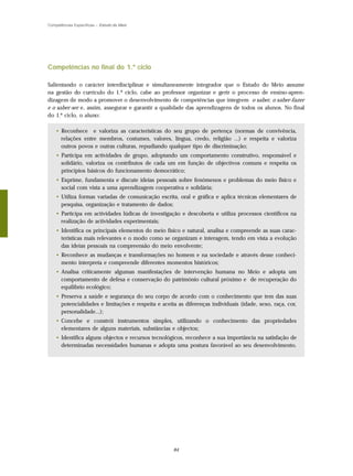 Competências Específicas – Estudo do Meio




Competências no final do 1.º ciclo

Salientando o carácter interdisciplinar e simultaneamente integrador que o Estudo do Meio assume
na gestão do currículo do 1.º ciclo, cabe ao professor organizar e gerir o processo de ensino-apren-
dizagem de modo a promover o desenvolvimento de competências que integrem o saber, o saber-fazer
e o saber-ser e, assim, assegurar e garantir a qualidade das aprendizagens de todos os alunos. No final
do 1.º ciclo, o aluno:

    • Reconhece e valoriza as características do seu grupo de pertença (normas de convivência,
      relações entre membros, costumes, valores, língua, credo, religião ...) e respeita e valoriza
      outros povos e outras culturas, repudiando qualquer tipo de discriminação;
    • Participa em actividades de grupo, adoptando um comportamento construtivo, responsável e
      solidário, valoriza os contributos de cada um em função de objectivos comuns e respeita os
      princípios básicos do funcionamento democrático;
    • Exprime, fundamenta e discute ideias pessoais sobre fenómenos e problemas do meio físico e
      social com vista a uma aprendizagem cooperativa e solidária;
    • Utiliza formas variadas de comunicação escrita, oral e gráfica e aplica técnicas elementares de
      pesquisa, organização e tratamento de dados;
    • Participa em actividades lúdicas de investigação e descoberta e utiliza processos científicos na
      realização de actividades experimentais;
    • Identifica os principais elementos do meio físico e natural, analisa e compreende as suas carac-
      terísticas mais relevantes e o modo como se organizam e interagem, tendo em vista a evolução
      das ideias pessoais na compreensão do meio envolvente;
    • Reconhece as mudanças e transformações no homem e na sociedade e através desse conheci-
      mento interpreta e compreende diferentes momentos históricos;
    • Analisa criticamente algumas manifestações de intervenção humana no Meio e adopta um
      comportamento de defesa e conservação do património cultural próximo e de recuperação do
      equilíbrio ecológico;
    • Preserva a saúde e segurança do seu corpo de acordo com o conhecimento que tem das suas
      potencialidades e limitações e respeita e aceita as diferenças individuais (idade, sexo, raça, cor,
      personalidade...);
    • Concebe e constrói instrumentos simples, utilizando o conhecimento das propriedades
      elementares de alguns materiais, substâncias e objectos;
    • Identifica alguns objectos e recursos tecnológicos, reconhece a sua importância na satisfação de
      determinadas necessidades humanas e adopta uma postura favorável ao seu desenvolvimento.




                                                     84
 