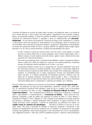 Currículo Nacional do Ensino Básico – Competências Essenciais




                                                                                                     História


Introdução



A presença da História no currículo do ensino básico encontra a sua justificação maior e no sentido de
que é através dela que o aluno constrói uma visão global e organizada de uma sociedade complexa,
plural e em permanente mudança. A função do professor de História, enquanto agente que participa na
construção do conhecimento histórico, é enquadrar o aluno no estabelecimento dos r eferenciais
fundamentais em que assenta essa tomada de consciência do tempo social, estimulando-o a construir
o saber histórico através da expressão de "ideias históricas" na sua linguagem, desde os primeiros anos
de escolaridade. Esta construção do pensamento histórico é progressiva e gradualmente contextualizada,
em função das experiências vividas. De facto, a pesquisa existente em cognição histórica sugere alguns
princípios a ter em conta no desenvolvimento e avaliação das aprendizagens dos alunos:

      • O saber constrói-se a partir das vivências dentro e fora da escola: o meio familiar e os media
        fornecem aos alunos ideias mais ou menos adequadas, mais ou menos fragmentadas, sobre a
        História. Compete à escola explorar estas ideias tácitas e ajudar o aluno a desenvolvê-las numa
        perspectiva de conhecimento histórico;
      • Não existe uma progressão linear e invariante da aprendizagem: embora o pensamento histórico
        tenda a evoluir com a idade, há crianças de 7 anos que, em contextos específicos, manifestam
        um grau de elaboração mental semelhante às de 14 anos, e vice-versa;
      • O pensamento histórico envolve não só a compreensão de "conceitos substantivos" (por exem-
        plo: democracia ateniense ou revolução industrial), como também a compreensão implícita de
        conceitos referentes à natureza do saber histórico (por exemplo: fonte, interpretação, explicação,
        narrativa). As metodologias que os alunos experienciam veiculam uma determinada leitura
        destes conceitos: se a simples memorização da informação apresenta a História como um
        relato fixo do passado, propondo uma postura passiva perante o saber, a construção de
        inferências a partir de fontes diversas indicia uma visão da História apta a fornecer ferramentas
        intelectuais indispensáveis à interpretação e explicação da realidade, que é dinâmica.

Foi nesse sentido que se elaborou um documento que determinasse os pontos de ancoragem da gestão
curricular dos programas em vigor que tornem significativa e pertinente a relação com o saber histó-
rico. As competências específicas foram definidas a partir do que se considera como os três grandes
núcleos que estruturam esse saber, ou seja, o Tratamento de Informação/Utilização de Fontes,             a
Compreensão Histórica,      esta consubstanciada nos diferentes vectores que a incorporam: a temporali -
dade, a espacialidade e a contextualização, e a Comunicação em História.            Estes núcleos de com-
petências, formulados a partir da análise dos programas do Estudo do Meio (1.º ciclo), História e
Geografia de Portugal (2.º ciclo) e História (3.º ciclo), emergem da necessidade de encontrar elementos
que garantam a articulação e unidade fundamental desses programas, em alguns momentos de arti-
culação porventura menos conseguida, e também de proporcionar aos professores um sentido, um
caminho comum de construção das aprendizagens               específicas da História no percurso da escola-
ridade básica. Não tendo a pretensão de substituir os respectivos programas o documento é uma
proposta de enquadramento dos diversos elementos que os constituem, na perspectiva de uma gestão
curricular mais equilibrada e aberta desses programas, e mais consentânea com a nova conceptualização,
cuja configuração genérica é dada pelo perfil de competências gerais e respectiva operacionalização


                                                   87
 