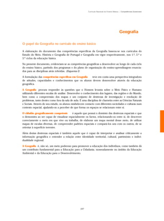 Currículo Nacional do Ensino Básico – Competências Essenciais




                                                                                              Geografia

O papel da Geografia no currículo do ensino básico

A elaboração do documento das competências específicas da Geografia baseou-se nos currículos do
Estudo do Meio, História e Geografia de Portugal e Geografia em vigor respectivamente, nos 1.º, 2.º e
3.º ciclos da educação básica.

No presente documento, evidenciam-se as competências geográficas a desenvolver ao longo de cada ciclo
do ensino básico, partindo dos programas e do plano de organização do ensino-aprendizagem enuncia-
dos para as disciplinas atrás referidas. (Esquema I)

A formulação das competências específicas em Geografia teve em conta uma perspectiva integradora
de atitudes, capacidades e conhecimentos que os alunos devem desenvolver através da educação
geográfica.

A Geografia procura responder às questões que o Homem levanta sobre o Meio Físico e Humano
utilizando diferentes escalas de análise. Desenvolve o conhecimento dos lugares, das regiões e do Mundo,
bem como a compreensão dos mapas e um conjunto de destrezas de investigação e resolução de
problemas, tanto dentro como fora da sala de aula. É uma disciplina de charneira entre as Ciências Naturais
e Sociais. Através do seu estudo, os alunos estabelecem contacto com diferentes sociedades e culturas num
contexto espacial, ajudando-os a perceber de que forma os espaços se relacionam entre si.

O cidadão geograficamente competente      é aquele que possui o domínio das destrezas espaciais e que
o demonstra ao ser capaz de visualizar espacialmente os factos, relacionando-os entre si, de descrever
correctamente o meio em que vive ou trabalha, de elaborar um mapa mental desse meio, de utilizar
mapas de escalas diversas, de compreender padrões espaciais e compará-los uns com os outros, de se
orientar à superfície terrestre.

Além destas destrezas espaciais é também aquele que é capaz de interpretar e analisar criticamente a
informação geográfica e entender a relação entre identidade territorial, cultural, património e indivi-
dualidade regional.

A Geografia é, não só, um meio poderoso para promover a educação dos indivíduos, como também dá
um contributo fundamental para a Educação para a Cidadania, nomeadamente no âmbito da Educação
Ambiental e da Educação para o Desenvolvimento.




                                                   107
 