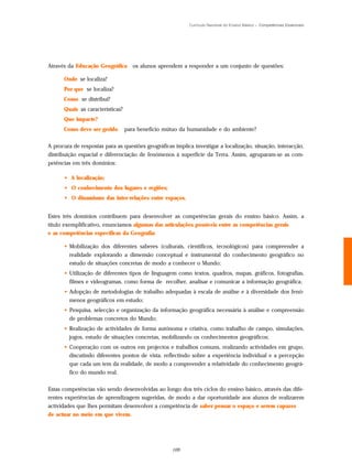 Currículo Nacional do Ensino Básico – Competências Essenciais




Através da Educação Geográfica       os alunos aprendem a responder a um conjunto de questões:

      Onde se localiza?
      Por que se localiza?
      Como se distribui?
      Quais as características?
      Que impacte?
      Como deve ser gerido        para benefício mútuo da humanidade e do ambiente?

A procura de respostas para as questões geográficas implica investigar a localização, situação, interacção,
distribuição espacial e diferenciação de fenómenos à superfície da Terra. Assim, agruparam-se as com-
petências em três domínios:

      • A localização;
      • O conhecimento dos lugares e regiões;
      • O dinamismo das inter-relações entre espaços.


Estes três domínios contribuem para desenvolver as competências gerais do ensino básico. Assim, a
título exemplificativo, enunciamos algumas das articulações possíveis entre as competências gerais
e as competências específicas da Geografia:

      • Mobilização dos diferentes saberes (culturais, científicos, tecnológicos) para compreender a
        realidade explorando a dimensão conceptual e instrumental do conhecimento geográfico no
        estudo de situações concretas de modo a conhecer o Mundo;
      • Utilização de diferentes tipos de linguagem como textos, quadros, mapas, gráficos, fotografias,
        filmes e videogramas, como forma de recolher, analisar e comunicar a informação geográfica;
      • Adopção de metodologias de trabalho adequadas à escala de análise e à diversidade dos fenó-
        menos geográficos em estudo;
      • Pesquisa, selecção e organização da informação geográfica necessária à análise e compreensão
        de problemas concretos do Mundo;
      • Realização de actividades de forma autónoma e criativa, como trabalho de campo, simulações,
        jogos, estudo de situações concretas, mobilizando os conhecimentos geográficos;
      • Cooperação com os outros em projectos e trabalhos comuns, realizando actividades em grupo,
        discutindo diferentes pontos de vista, reflectindo sobre a experiência individual e a percepção
        que cada um tem da realidade, de modo a compreender a relatividade do conhecimento geográ-
        fico do mundo real.

Estas competências vão sendo desenvolvidas ao longo dos três ciclos do ensino básico, através das dife-
rentes experiências de aprendizagem sugeridas, de modo a dar oportunidade aos alunos de realizarem
actividades que lhes permitam desenvolver a competência de saber pensar o espaço e serem capazes
de actuar no meio em que vivem.




                                                   109
 