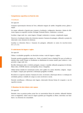 Competências Específicas – Geografia




Competências específicas no final do ciclo

A localização

Ser capaz de:

Comparar representações diversas da Terra, utilizando imagens de satélite, fotografias aéreas, globos e
mapas;

Ler mapas, utilizando a legenda para comparar a localização, configuração, dimensão e limites de dife-
rentes espaços na superfície terrestre (Portugal, Península Ibérica, continentes e oceanos);

Localizar o lugar onde vive, outros lugares, Portugal, continentes e oceanos, completando mapas;

Descrever a localização relativa dos elementos naturais e humanos da paisagem, utilizando a posição do
observador como elemento de referência;

Localizar os elementos físicos e humanos da paisagem, utilizando os rumos da rosa-dos-ventos
(N.; S.; E.; O.).


O conhecimento dos lugares e regiões

Ser capaz de:

Utilizar o vocabulário geográfico em descrições escritas e orais de lugares e regiões;

Formular questões geográficas simples (ex.: Onde se localiza? Como se distribui? Por que se localiza ou
distribui deste modo? Sempre se localizaram ou distribuíram do mesmo modo?) para conhecer e com-
preender o lugar onde vive;

Recolher informação sobre o território português, europeu e mundial, utilizando programas de televisão,
filmes vídeo, CD-ROM, Internet, enciclopédias, livros e fotografias;

Utilizar formas variadas de comunicação escrita, oral e gráfica (ex. textos, desenhos, colagens, maque-
tes simples e mapas) para apresentar a informação geográfica recolhida;

Reconhecer os aspectos naturais e humanos do meio, recorrendo à observação directa e à realização de
actividades práticas e trabalho de campo no meio envolvente à escola;

Entender semelhanças e diferenças entre lugares, observando diversas formas de ocupação e uso da
superfície terrestre.


O dinamismo das inter-relações entre espaços

Ser capaz de:

Entender como as pessoas podem actuar face às características físicas do território, utilizando histórias
reais ou imaginárias, relatos orais de viagens apoiados por fotografias ou filmes, entrevistas com fami-
liares e ou elementos da comunidade;




                                                   112
 