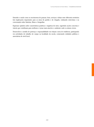 Currículo Nacional do Ensino Básico – Competências Essenciais




Entender o modo como os movimentos de pessoas, bens, serviços e ideias entre diferentes territórios
têm implicações importantes para as áreas de partida e de chegada, realizando entrevistas e ou
conversando sobre histórias, filmes e fotografias;

Expressar opiniões sobre características positivas e negativas do meio, sugerindo acções concretas e
viáveis que contribuam para melhorar e tornar mais atractivo o ambiente onde os alunos vivem;

Desenvolver o sentido de pertença e responsabilidade em relação à área de residência, participando
em actividades de trabalho de campo na localidade da escola, contactando entidades públicas e
associativas de nível local.




                                                     113
 