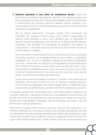 9
Disciplina: Competências Profissionais
b.	 Gestores autoritários e com déficit de competência técnica: figuras bem
conhecidas nos ambientes organizacionais, geralmente são excelentes técnicos que
foram crescendo juntamente com a empresa onde trabalham e, pela imensa dedicação
e conhecimentos dos processos específicos daquela empresa, chegaram a um
cargo de gestão, porém sem estarem preparados para ocupá-lo do ponto de vista da
competência comportamental.
Eles se sentem extremamente ameaçados quando novos profissionais são
contratados nas empresas. Primeiro, porque nunca tiveram a oportunidade de
vivenciar outras realidades e traduzir essa experiência para as organizações e
segundo, porque tudo aquilo que é novo, que traz outras práticas diferentes daquelas
conhecidas, pode demandar uma necessidade de alteração e de mudança de
comportamento, o que exigiria desse tipo de profissional sair novamente da zona de
conforto e lidar com o diferente.
Como a dificuldade comportamental é imensa, a chance de traduzirem ao meio ambiente
uma postura agressiva e de hostilidade também é imensa. Tendem a supervalorizar
empregados com os quais já estabelecem relações de convivência em detrimento
dos novos, simplesmente por achar que os novos poderão ameaçá-los de alguma
forma. Utilizam-se de poucos ou quase nenhum critério de promoção interna e atuam
exclusivamente por impressões pessoais e por vezes preconceituosas sobre novatos
(costumam ter pensamentos como: “Já vi pessoas como esta; não vai dar conta do
trabalho. Nossa maneira de trabalhar aqui é diferente”).
A partir dessa maneira de enxergar as pessoas e o trabalho, esses profissionais se
prejudicam, uma vez que se fecham ao novo, às mudanças, e também prejudicam
novos membros da organização, pois limitam a atuação deles no sentindo de buscar
novos desafios, de aprender sobre a atividade e de tornarem-se potenciais sucessores.
É interessante perceber que a remuneração não é fator definitivo para a fixação de um
funcionário. Atualmente, o grande fator de retenção é a possibilidade de desenvolvimento de
um plano de carreira, de um planejamento de vida e de projetos em relação a uma empresa.
Quando essa impossibilidade é perceptível, não há remuneração que auxilie e que seja
determinante na retenção das pessoas.
Surge então um grande conflito industrial: conciliar os interesses das organizações e os
interesses individuais, pois as empresas inseridas numa civilização industrializada, que, para
sua sobrevivência financeira, necessitam da eficiência das pessoas para alcançar lucros, usam
métodos que convergem para a eficiência e não para a cooperação humana. Com isso, têm
surgido muitas teorias tentando achar o melhor caminho acerca dos recursos humanos nas
 