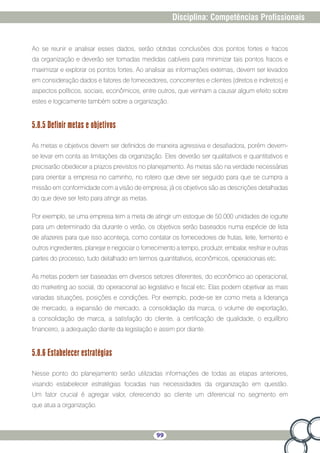 99
Disciplina: Competências Profissionais
Ao se reunir e analisar esses dados, serão obtidas conclusões dos pontos fortes e fracos
da organização e deverão ser tomadas medidas cabíveis para minimizar tais pontos fracos e
maximizar e explorar os pontos fortes. Ao analisar as informações externas, devem ser levados
em consideração dados e fatores de fornecedores, concorrentes e clientes (diretos e indiretos) e
aspectos políticos, sociais, econômicos, entre outros, que venham a causar algum efeito sobre
estes e logicamente também sobre a organização.
5.8.5 Definir metas e objetivos
As metas e objetivos devem ser definidos de maneira agressiva e desafiadora, porém devem-
se levar em conta as limitações da organização. Eles deverão ser qualitativos e quantitativos e
precisarão obedecer a prazos previstos no planejamento. As metas são na verdade necessárias
para orientar a empresa no caminho, no roteiro que deve ser seguido para que se cumpra a
missão em conformidade com a visão de empresa; já os objetivos são as descrições detalhadas
do que deve ser feito para atingir as metas.
Por exemplo, se uma empresa tem a meta de atingir um estoque de 50.000 unidades de iogurte
para um determinado dia durante o verão, os objetivos serão baseados numa espécie de lista
de afazeres para que isso aconteça, como contatar os fornecedores de frutas, leite, fermento e
outros ingredientes, planejar e negociar o fornecimento a tempo, produzir, embalar, resfriar e outras
partes do processo, tudo detalhado em termos quantitativos, econômicos, operacionais etc.
As metas podem ser baseadas em diversos setores diferentes, do econômico ao operacional,
do marketing ao social, do operacional ao legislativo e fiscal etc. Elas podem objetivar as mais
variadas situações, posições e condições. Por exemplo, pode-se ter como meta a liderança
de mercado, a expansão de mercado, a consolidação da marca, o volume de exportação,
a consolidação de marca, a satisfação do cliente, a certificação de qualidade, o equilíbrio
financeiro, a adequação diante da legislação e assim por diante.
5.8.6 Estabelecer estratégias
Nesse ponto do planejamento serão utilizadas informações de todas as etapas anteriores,
visando estabelecer estratégias focadas nas necessidades da organização em questão.
Um fator crucial é agregar valor, oferecendo ao cliente um diferencial no segmento em
que atua a organização.
 