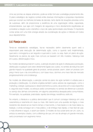 100
UNIDADE 5: PLANEJAMENTO ESTRATÉGICO ORGANIZACIONAL
Uma vez prontas as etapas anteriores, pode-se então formular a estratégia propriamente dita.
O plano estratégico de negócio conterá então diversas informações e propostas importantes
para que ocorram as melhores tomadas de decisão, tanto diante de situações previstas como
de surpresas, além de proporcionar a existência de uma organização sólida, capacitada,
empreendedora, que age com margens de segurança e risco devidamente equilibradas ao
considerar a relação custo x benefício x risco de cada oportunidade vislumbrada. É importante
contar ainda com uma forte sinergia através da coordenação de ações e métodos em todos
seus departamentos.
5.8.7 Planejar a ação
Tendo-se estabelecido estratégias, faz-se necessário definir claramente quem será o
responsável pela execução de determinada ação, como e quando será implementada,
qual será o cronograma a ser seguido e qual será o custo, ou seja, fazer um plano de ação.
Geralmente os planos de ação mais comuns se baseiam em três modelos: liderança total
em custos, diferenciação e foco.
No modelo da liderança total em custos, a atenção do plano de ação é voltada para a produção,
distribuição e qualquer outro setor diretamente ligado aos custos, no sentido de reduzi-los sem
grande impacto na qualidade geral do produto, sendo possível, assim, obter um produto com
preço menor que o da concorrência e, com base nisso, dominar uma maior fatia de mercado
progressivamente rumo à liderança.
No modelo de diferenciação, a atenção central do plano de ação também é voltada para a
produção e distribuição, no entanto engloba também outros setores da organização, como o
marketing, o design, a pesquisa e o desenvolvimento ou outros, de acordo com o caso específico
e, segundo esse modelo, os esforços serão concentrados no sentido de diferenciar o produto
ou serviço dos demais concorrentes, em alguma característica desejada pelos consumidores.
Por exemplo, na qualidade, praticidade, rapidez de entrega, resistência, estilo etc.
No entanto, a literatura e a prática demonstram que é comum conseguir liderança em uma
característica e raramente em duas ou mais. Até mesmo por uma questão de lógica, o mais
resistente não deverá ser ao mesmo tempo o mais bonito, o mais barato e o de maior status ou
tradição, e ainda conseguir ser o mais prático, o de entrega mais rápida, o mais fácil de usar,
o mais eficiente e seguro, e assim por diante. O modelo do foco pode tanto ser um, outro, ou
ambos os exemplos citados, com a diferença de que, em vez de almejar um grande mercado,
será concentrado num segmento menor.
 