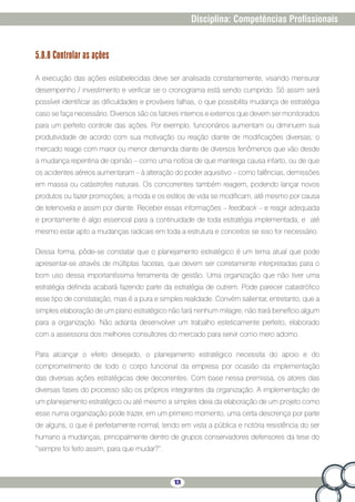 101
Disciplina: Competências Profissionais
5.8.8 Controlar as ações
A execução das ações estabelecidas deve ser analisada constantemente, visando mensurar
desempenho / investimento e verificar se o cronograma está sendo cumprido. Só assim será
possível identificar as dificuldades e prováveis falhas, o que possibilita mudança de estratégia
caso se faça necessário. Diversos são os fatores internos e externos que devem ser monitorados
para um perfeito controle das ações. Por exemplo, funcionários aumentam ou diminuem sua
produtividade de acordo com sua motivação ou reação diante de modificações diversas; o
mercado reage com maior ou menor demanda diante de diversos fenômenos que vão desde
a mudança repentina de opinião – como uma notícia de que manteiga causa infarto, ou de que
os acidentes aéreos aumentaram – à alteração do poder aquisitivo – como falências, demissões
em massa ou catástrofes naturais. Os concorrentes também reagem, podendo lançar novos
produtos ou fazer promoções; a moda e os estilos de vida se modificam, até mesmo por causa
de telenovela e assim por diante. Receber essas informações – feedback – e reagir adequada
e prontamente é algo essencial para a continuidade de toda estratégia implementada, e até
mesmo estar apto a mudanças radicais em toda a estrutura e conceitos se isso for necessário.
Dessa forma, pôde-se constatar que o planejamento estratégico é um tema atual que pode
apresentar-se através de múltiplas facetas, que devem ser corretamente interpretadas para o
bom uso dessa importantíssima ferramenta de gestão. Uma organização que não tiver uma
estratégia definida acabará fazendo parte da estratégia de outrem. Pode parecer catastrófico
esse tipo de constatação, mas é a pura e simples realidade. Convém salientar, entretanto, que a
simples elaboração de um plano estratégico não fará nenhum milagre, não trará benefício algum
para a organização. Não adianta desenvolver um trabalho esteticamente perfeito, elaborado
com a assessoria dos melhores consultores do mercado para servir como mero adorno.
Para alcançar o efeito desejado, o planejamento estratégico necessita do apoio e do
comprometimento de todo o corpo funcional da empresa por ocasião da implementação
das diversas ações estratégicas dele decorrentes. Com base nessa premissa, os atores das
diversas fases do processo são os próprios integrantes da organização. A implementação de
um planejamento estratégico ou até mesmo a simples ideia da elaboração de um projeto como
esse numa organização pode trazer, em um primeiro momento, uma certa descrença por parte
de alguns, o que é perfeitamente normal, tendo em vista a pública e notória resistência do ser
humano a mudanças, principalmente dentro de grupos conservadores defensores da tese do
“sempre foi feito assim, para que mudar?”.
 