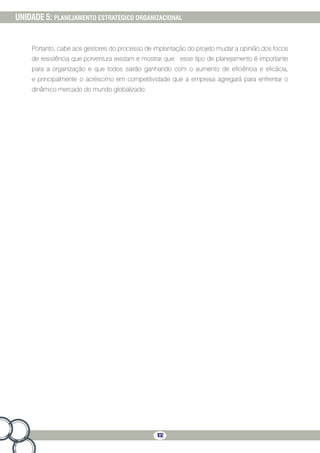 102
UNIDADE 5: PLANEJAMENTO ESTRATÉGICO ORGANIZACIONAL
Portanto, cabe aos gestores do processo de implantação do projeto mudar a opinião dos focos
de resistência que porventura existam e mostrar que esse tipo de planejamento é importante
para a organização e que todos sairão ganhando com o aumento de eficiência e eficácia,
e principalmente o acréscimo em competitividade que a empresa agregará para enfrentar o
dinâmico mercado do mundo globalizado.
 