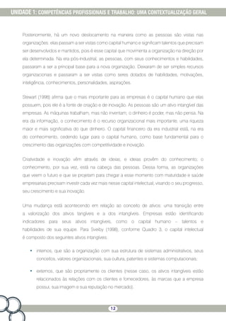 12
UNIDADE 1: COMPETÊNCIAS PROFISSIONAIS E TRABALHO: UMA CONTEXTUALIZAÇÃO GERAL
Posteriormente, há um novo deslocamento na maneira como as pessoas são vistas nas
organizações: elas passam a ser vistas como capital humano e significam talentos que precisam
ser desenvolvidos e mantidos, pois é esse capital que movimenta a organização na direção por
ela determinada. Na era pós-industrial, as pessoas, com seus conhecimentos e habilidades,
passaram a ser a principal base para a nova organização. Deixaram de ser simples recursos
organizacionais e passaram a ser vistas como seres dotados de habilidades, motivações,
inteligência, conhecimentos, personalidades, aspirações.
Stewart (1998) afirma que o mais importante para as empresas é o capital humano que elas
possuem, pois ele é a fonte de criação e de inovação. As pessoas são um ativo intangível das
empresas. As máquinas trabalham, mas não inventam; o dinheiro é poder, mas não pensa. Na
era da informação, o conhecimento é o recurso organizacional mais importante, uma riqueza
maior e mais significativa do que dinheiro. O capital financeiro da era industrial está, na era
do conhecimento, cedendo lugar para o capital humano, como base fundamental para o
crescimento das organizações com competitividade e inovação.
Criatividade e inovação vêm através de ideias, e ideias provêm do conhecimento; o
conhecimento, por sua vez, está na cabeça das pessoas. Dessa forma, as organizações
que veem o futuro e que se projetam para chegar a esse momento com maturidade e saúde
empresariais precisam investir cada vez mais nesse capital intelectual, visando o seu progresso,
seu crescimento e sua inovação.
Uma mudança está acontecendo em relação ao conceito de ativos: uma transição entre
a valorização dos ativos tangíveis e a dos intangíveis. Empresas estão identificando
indicadores para seus ativos intangíveis, como o capital humano – talentos e
habilidades de sua equipe. Para Sveiby (1998), conforme Quadro 3, o capital intelectual
é composto dos seguintes ativos intangíveis:
•	 internos, que são a organização com sua estrutura de sistemas administrativos, seus
conceitos, valores organizacionais, sua cultura, patentes e sistemas computacionais;
•	 externos, que são propriamente os clientes (nesse caso, os ativos intangíveis estão
relacionados às relações com os clientes e fornecedores, às marcas que a empresa
possui, sua imagem e sua reputação no mercado).
 