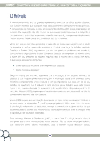 14
UNIDADE 1: COMPETÊNCIAS PROFISSIONAIS E TRABALHO: UMA CONTEXTUALIZAÇÃO GERAL
1.3Motivação
A motivação tem sido alvo de grandes experimentos e estudos de vários autores clássicos,
que buscam modelos que expliquem mais adequadamente o comportamento das pessoas.
A compreensão da motivação e o seu aproveitamento estratégico têm levado organizações ao
sucesso. Por essa razão, não são poucos os que procuram entender o que é a motivação e
principalmente o que motiva as pessoas, o que faz com que algumas pessoas simplesmente
“vistam a camisa” da empresa, enquanto outras são tão indiferentes.
Vários têm sido os caminhos propostos e várias são as teorias que surgiram com o intuito
de encontrar a melhor maneira de aproveitar e construir uma força de trabalho motivada.
Bowditch e Buono (1992) argumentam que um dos principais problemas no estudo do
comportamento organizacional é saber por que as pessoas se comportam da maneira como
o fazem em seu ambiente de trabalho. Algumas dão o máximo de si, outras nem tanto,
o que suscita as seguintes perguntas:
•	 Como é possível influenciar o desempenho das pessoas?
•	 Como motivar as pessoas?
Bergamini (1997), por sua vez, argumenta que a motivação é um aspecto intrínseco às
pessoas e que ninguém pode motivar ninguém. A motivação passa a ser entendida como
fenômeno comportamental único e natural e vem da importância que cada um dá ao seu
trabalho, do significado que é atribuído a cada atividade desse trabalho, pois cada pessoa
busca o seu próprio referencial de autoestima e de autoidentidade. Seguindo essa linha de
raciocínio, Glasser (1992) propõe que o fracasso da maioria das empresas está na falta de
conhecimento de como lidar com pessoas.
Vroom (1964) sugere que a motivação é composta por duas partes: os desejos individuais e
as expectativas de alcançá-los. É uma força que propele o indivíduo a um comportamento;
é uma função multiplicativa da expectativa, ou seja, a probabilidade subjetiva sentida de que
aquele resultado irá ocorrer, pela importância ou valor subjetivo atribuído a ele; é a relação entre
a expectativa e os resultados esperados.
Para Herzberg, Mausner e Snyderman (1957), o que motiva é o atingir de uma meta, e
isso pode levar a uma motivação para novos desafios. São os fatores do próprio trabalho
que funcionam como fatores motivadores, pois o homem busca descobrir coisas,
 
