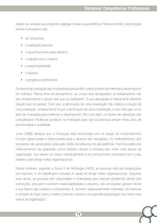 15
Disciplina: Competências Profissionais
realizar-se, atualizar-se, progredir e agregar coisas a sua existência. Nesse contexto, os principais
fatores motivadores são:
•	 as conquistas;
•	 a realização pessoal;
•	 o reconhecimento pelo trabalho;
•	 o trabalho em si mesmo;
•	 a responsabilidade;
•	 o avanço;
•	 o progresso profissional.
Os fatores de satisfação são motivadores porque têm o efeito positivo de melhorar o desempenho
do indivíduo. Nessa linha de pensamento, as coisas que desagradam os trabalhadores não
são simplesmente o oposto das que os satisfazem. O que desagrada é inteiramente diferente
daquilo que os satisfaz. Com isso, a eliminação de uma insatisfação não implica a criação de
uma satisfação; simplesmente houve a eliminação de uma insatisfação, e isso não age como
fator de motivação para melhorar o desempenho. Por outro lado, os fatores de satisfação são
considerados influências positivas na motivação para que as pessoas atinjam níveis altos de
produtividade e qualidade.
Juran (1990) destaca que a motivação está relacionada com as forças do comportamento
humano gerenciadas e direcionadas para o alcance dos resultados. Os melhoramentos dos
resultados são alcançados pela ação direta da liderança da alta gerência, mas boa parte dos
melhoramentos da qualidade ocorre também devido à iniciativa dos níveis mais baixos da
organização, que devem se dispor individualmente e se comprometer seriamente com o seu
trabalho, para atingir metas organizacionais.
Nesse contexto, segundo a Teoria Y de McGregor (1973), as pessoas não são preguiçosas
por natureza, e um trabalhador motivado é capaz de atingir metas organizacionais. Segundo
essa teoria, as pessoas têm capacidade e criatividade para resolver problemas dentro das
instituições, procuram e aceitam responsabilidades e desafios, são esforçadas, gostam de ter
o que fazer e são criativas e competentes. E, se forem adequadamente motivadas, há interesse
e vontade de fazer certo e melhor, havendo inclusive uma grande participação nos níveis mais
baixos da organização.
 