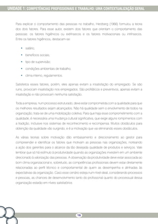 16
UNIDADE 1: COMPETÊNCIAS PROFISSIONAIS E TRABALHO: UMA CONTEXTUALIZAÇÃO GERAL
Para explicar o comportamento das pessoas no trabalho, Herzberg (1966) formulou a teoria
dos dois fatores. Para esse autor, existem dois fatores que orientam o comportamento das
pessoas: os fatores higiênicos ou extrínsecos e os fatores motivacionais ou intrínsecos.
Entre os fatores higiênicos, destacam-se:
•	 salário;
•	 benefícios sociais;
•	 tipo de supervisão;
•	 condições ambientais de trabalho;
•	 clima interno, regulamentos.
Satisfeitos esses fatores, porém, eles apenas evitam a insatisfação do empregado. Se são
ruins, provocam insatisfação nos empregados. São profiláticos e preventivos, apenas evitam a
insatisfação e não provocam nenhuma satisfação.
Toda a empresa, num processo estruturado, deve estar comprometida com a qualidade para que
os melhores resultados sejam alcançados. Não há qualidade sem o envolvimento de todos na
organização; trata-se de uma mobilização coletiva. Para que haja esse comprometimento com a
qualidade, é necessária uma mudança cultural significativa, que exige alguns rompimentos com
a tradição, inclusive nos sistemas de reconhecimento e recompensa. Muitos obstáculos para
obtenção da qualidade vão surgindo, e é a motivação que vai eliminando esses obstáculos.
As várias teorias sobre motivação dão embasamento e direcionamento ao gestor para
compreender e identificar os fatores que motivam as pessoas nas organizações, norteando
a ação dos gerentes para o alcance da tão desejada qualidade de produtos e serviços. Vale
lembrar que só há estímulo à produtividade quando as organizações investem em um ambiente
direcionado à valorização das pessoas. A observação da produtividade deve estar associada ao
bom clima organizacional e, sobretudo, as competências profissionais devem estar diretamente
relacionadas ao perfil técnico e comportamental de quem as desempenha e alinhadas às
expectativas da organização. Caso esse cenário esteja num nível ideal, considerando processos
e pessoas, as chances de desenvolvimento tanto do profissional quanto do processual dessa
organização estarão em níveis satisfatórios
 