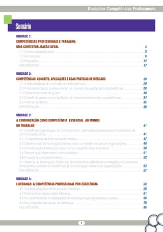 1
Disciplina: Competências Profissionais
Sumário
UNIDADE 1:
COMPETÊNCIAS PROFISSIONAIS E TRABALHO:
UMA CONTEXTUALIZAÇÃO GERAL 3
1.1 Contextualização geral��������������������������������������������������������������������������������������������������������������������� 3
1.2 As pessoas��������������������������������������������������������������������������������������������������������������������������������������� 6
1.3 Motivação ���������������������������������������������������������������������������������������������������������������������������������������14
REFERÊNCIAS��������������������������������������������������������������������������������������������������������������������������������������17
UNIDADE 2:
COMPETÊNCIAS: CONCEITO, APLICAÇÕES E BOAS PRÁTICAS DE MERCADO 20
2.1 A aplicabilidade do conceito de competências��������������������������������������������������������������������������20
2.2 A transferência do conhecimento no contexto da gestão por competências�������������������������28
2.3 Desenvolvimento de grupo�����������������������������������������������������������������������������������������������������������30
2.4 O perfil do gestor como facilitador do desenvolvimento de competências����������������������������34
2.5 Perfil do facilitador���������������������������������������������������������������������������������������������������������������������������35
REFERÊNCIAS��������������������������������������������������������������������������������������������������������������������������������������38
UNIDADE 3:
A COMUNICAÇÃO COMO COMPETÊNCIA ESSENCIAL AO MUNDO
DO TRABALHO 41
3.1 O perfil da Organização do Conhecimento: definições prévias para um processo de
comunicação eficaz�����������������������������������������������������������������������������������������������������������������������������41
3.2 A importância da Comunicação Interna��������������������������������������������������������������������������������������47
3.3 Objetivos da Comunicação Interna como competência para as organizações���������������������48
3.4 Comunicação Interna: por que, como e quando deve acontecer�������������������������������������������50
3.5 Fatores que influenciam a comunicação�������������������������������������������������������������������������������������51
3.6 A saúde do ambiente interno��������������������������������������������������������������������������������������������������������52
3.7 Sistema de Informação Gerencial, Monitoramento Ambiental e Inteligência Competitiva:
ferramentas auxiliares à excelência da comunicação interna nas organizações���������������������������53
REFERÊNCIAS��������������������������������������������������������������������������������������������������������������������������������������57
UNIDADE 4:
LIDERANÇA: A COMPETÊNCIA PROFISSIONAL POR EXCELÊNCIA 58
4.1 Contextualização histórica sobre liderança����������������������������������������������������������������������������������58
4.2 Perspectivas atuais sobre liderança���������������������������������������������������������������������������������������������61
4.3 As características e habilidades de liderança segundo diversos autores��������������������������������66
4.4 As competências atuais da liderança �����������������������������������������������������������������������������������������78
REFERÊNCIAS��������������������������������������������������������������������������������������������������������������������������������������86
 