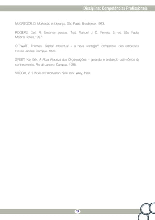 19
Disciplina: Competências Profissionais
McGREGOR, D. Motivação e liderança. São Paulo: Brasiliense, 1973.
ROGERS, Carl, R. Tornar-se pessoa. Trad. Manuel J. C. Ferreira, 5. ed. São Paulo:
Martins Fontes,1997.
STEWART, Thomas. Capital intelectual - a nova vantagem competitiva das empresas.
Rio de Janeiro: Campus, 1998.
SVEIBY, Karl Erik. A Nova Riqueza das Organizações – gerando e avaliando patrimônios de
conhecimento. Rio de Janeiro: Campus, 1998.
VROOM, V. H. Work and motivation. New York: Wiley, 1964.
 