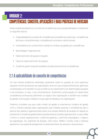 20
Disciplina: Competências Profissionais
UNIDADE2:
COMPETÊNCIAS:CONCEITO,APLICAÇÕESEBOASPRÁTICASDEMERCADO
Nestaunidadeabordaremosoconceitodecompetênciaseassuasaplicabilidadesconsiderando
os seguintes tópicos:
•	 A aplicabilidade do conceito de competências (competências essenciais; competências
técnicas e comportamentais; competências funcionais e interfuncionais)
•	 A transferência do conhecimento inserida no contexto da gestão por competências
•	 Aprendizagem organizacional
•	 Desenvolvimento de grupos e equipes
•	 Fases do desenvolvimento dos grupos
•	 O perfil do gestor enquanto facilitador do desenvolvimento de competências
2.1Aaplicabilidadedoconceitodecompetências
Um dos maiores problemas enfrentados atualmente reside na questão de como gerenciar,
capacitar e inserir as pessoas nas organizações, tanto em suas funções profissionais, gerenciais
e empresariais como também no que se refere ao seu desempenho em determinadas situações
e nas empresas, ou seja, o seu comportamento. Atualmente a preocupação em desenvolver
competências profissionais pertinentes ao negócio das organizações e também aos modelos
de gestão e de atuação cotidianos ocupa lugar de destaque nas organizações.
Podemos considerar que para cada modelo de gestão (e entendemos modelos de gestão
como a maneira adotada pelas organizações para mobilizar pessoas e sensibilizá-las para o
alcance dos objetivos organizacionais) existe uma maneira diferente de atuação em relação ao
profissional. O modelo de gestão refere-se diretamente ao contexto organizacional, ou seja, reflete
o clima e a cultura organizacionais, o perfil dos gestores, o perfil dos empregados, o negócio
da organização, seu segmento de atuação, entre outros. Reflete o cenário onde a empresa
representa o seu papel de protagonista no desenvolvimento de pessoas e de processos.
 