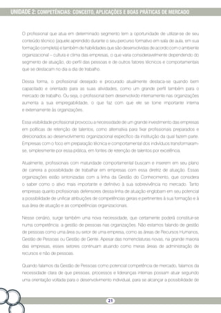 21
UNIDADE 2: COMPETÊNCIAS: CONCEITO, APLICAÇÕES E BOAS PRÁTICAS DE MERCADO
O profissional que atua em determinado segmento tem a oportunidade de utilizar-se de seu
conteúdo técnico (aquele aprendido durante o seu percurso formativo em sala de aula, em sua
formação completa) e também de habilidades que são desenvolvidas de acordo com o ambiente
organizacional – cultura e clima das empresas, o que varia consideravelmente dependendo do
segmento de atuação, do perfil das pessoas e de outros fatores técnicos e comportamentais
que se destacam no dia a dia de trabalho.
Dessa forma, o profissional desejado e procurado atualmente destaca-se quando bem
capacitado e orientado para as suas atividades, como um grande perfil também para o
mercado de trabalho. Ou seja, o profissional bem desenvolvido internamente nas organizações
aumenta a sua empregabilidade, o que faz com que ele se torne importante interna
e externamente às organizações.
Essa visibilidade profissional provocou a necessidade de um grande investimento das empresas
em políticas de retenção de talentos, como alternativa para fixar profissionais preparados e
direcionados ao desenvolvimento organizacional específico da instituição da qual fazem parte.
Empresas com o foco em preparação técnica e comportamental dos indivíduos transformaram-
se, simplesmente por essa prática, em fontes de retenção de talentos por excelência.
Atualmente, profissionais com maturidade comportamental buscam e inserem em seu plano
de carreira a possibilidade de trabalhar em empresas com essa diretriz de atuação. Essas
organizações estão sintonizadas com a linha da Gestão do Conhecimento, que considera
o saber como o ativo mais importante e definitivo à sua sobrevivência no mercado. Tanto
empresas quanto profissionais defensores dessa linha de atuação englobam em seu potencial
a possibilidade de unificar atribuições de competências gerais e pertinentes à sua formação e à
sua área de atuação e as competências organizacionais.
Nesse cenário, surge também uma nova necessidade, que certamente poderá constituir-se
numa competência: a gestão de pessoas nas organizações. Não estamos falando de gestão
de pessoas como uma área ou setor de uma empresa, como as áreas de Recursos Humanos,
Gestão de Pessoas ou Gestão de Gente. Apesar das nomenclaturas novas, na grande maioria
das empresas, esses setores continuam atuando como meras áreas de administração de
recursos e não de pessoas.
Quando falamos da Gestão de Pessoas como potencial competência de mercado, falamos da
necessidade clara de que pessoas, processos e lideranças internas possam atuar seguindo
uma orientação voltada para o desenvolvimento individual, para se alcançar a possibilidade de
 