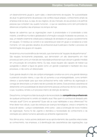 22
Disciplina: Competências Profissionais
um desenvolvimento grupal e, quem sabe, o desenvolvimento de equipes. Ter a possibilidade
de atuar no gerenciamento de pessoas e de conflitos requer preparo, conhecimento amplo da
empresa onde se atua, ou seja, do seu negócio, do seu mercado, do seu produto e do perfil de
pessoas que compõem seu quadro funcional – o que se caracteriza como item primordial do
diferencial competitivo das empresas nos tempos de hoje.
Apesar de sabermos que as organizações visam à produtividade e à lucratividade a todo
instante, a tendência mundial e globalizada é a formação e atuação focalizada nas pessoas, ou
seja, um trabalho totalmente voltado para a realização de atividades em grupos e posteriormente
em equipes. O indivíduo se constrói e se caracteriza por estar em grupo e socializar-se a todo
momento. Um dos grandes desafios do profissional atual é participar e facilitar o processo de
transformação dos grupos em equipes.
Ainda temos uma nova tendência de mercado, que chamamos de “equipes de alta performance”.
São equipes tecnicamente preparadas, que demonstram um alto desempenho em nível
processual, bem como um nível alto de maturidade profissional e que colocam a gestão imediata
em uma posição de consultoria interna. Ou seja, essas equipes são capazes de realizar sua
autogestão e utilizam a figura do gestor como um grande cooperador e facilitador dos seus
processos, e não como um direcionador.
Outro grande desafio é o fato de o próprio empregado constituir-se como uma grande liderança
e potencial consultor interno, o que não só aumenta a sua empregabilidade, como também
oferece a oportunidade para que esse profissional tenha visão sistêmica da organização e
consiga ser direcionado a um plano real de sucessão de carreira. Esse processo caracteriza-se
diretamente como possibilidade de desenvolvimento pessoal, profissional, técnico e de carreira,
o que, na prática, remete a um processo interno de retenção de talentos.
Dessaforma,começamosafalardaatuaçãoedanecessidadedascompetênciasprofissionais
de qualquer profissional no cenário do trabalho atual. Mas quem é o profissional desejado pelo
mercado atual? Como se apresenta? Quais são as suas habilidades e seus diferenciais? No
limiar deste novo século, a par dos esforços por avanços tecnológicos, cresce o empenho na
busca de valores – justiça e solidariedade, entre outros – para a construção de novos modelos
de organização. Nunca foi tão urgente e dramática a necessidade de conhecimento e da
orientação aos valores humanos aplicados ao ambiente organizacional.
Nos últimos anos, muitos autores dedicaram-se ao aprofundamento das questões relacionadas
ao conhecimento, nas empresas, e à identificação das características das organizações, cuja
 