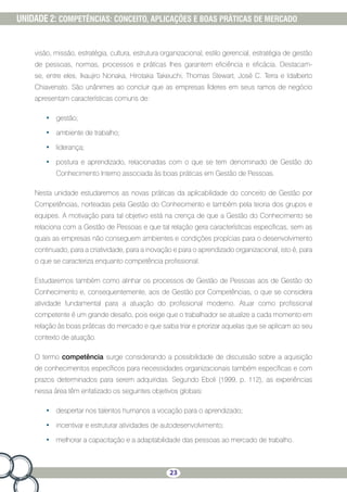 23
UNIDADE 2: COMPETÊNCIAS: CONCEITO, APLICAÇÕES E BOAS PRÁTICAS DE MERCADO
visão, missão, estratégia, cultura, estrutura organizacional, estilo gerencial, estratégia de gestão
de pessoas, normas, processos e práticas lhes garantem eficiência e eficácia. Destacam-
se, entre eles, Ikaujiro Nonaka, Hirotaka Takeuchi, Thomas Stewart, José C. Terra e Idalberto
Chiavenato. São unânimes ao concluir que as empresas líderes em seus ramos de negócio
apresentam características comuns de:
•	 gestão;
•	 ambiente de trabalho;
•	 liderança;
•	 postura e aprendizado, relacionadas com o que se tem denominado de Gestão do
Conhecimento Interno associada às boas práticas em Gestão de Pessoas.
Nesta unidade estudaremos as novas práticas da aplicabilidade do conceito de Gestão por
Competências, norteadas pela Gestão do Conhecimento e também pela teoria dos grupos e
equipes. A motivação para tal objetivo está na crença de que a Gestão do Conhecimento se
relaciona com a Gestão de Pessoas e que tal relação gera características específicas, sem as
quais as empresas não conseguem ambientes e condições propícias para o desenvolvimento
continuado, para a criatividade, para a inovação e para o aprendizado organizacional, isto é, para
o que se caracteriza enquanto competência profissional.
Estudaremos também como alinhar os processos de Gestão de Pessoas aos de Gestão do
Conhecimento e, consequentemente, aos de Gestão por Competências, o que se considera
atividade fundamental para a atuação do profissional moderno. Atuar como profissional
competente é um grande desafio, pois exige que o trabalhador se atualize a cada momento em
relação às boas práticas do mercado e que saiba triar e priorizar aquelas que se aplicam ao seu
contexto de atuação.
O termo competência surge considerando a possibilidade de discussão sobre a aquisição
de conhecimentos específicos para necessidades organizacionais também específicas e com
prazos determinados para serem adquiridas. Segundo Eboli (1999, p. 112), as experiências
nessa área têm enfatizado os seguintes objetivos globais:
•	 despertar nos talentos humanos a vocação para o aprendizado;
•	 incentivar e estruturar atividades de autodesenvolvimento;
•	 melhorar a capacitação e a adaptabilidade das pessoas ao mercado de trabalho.
 