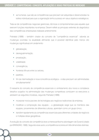 25
UNIDADE 2: COMPETÊNCIAS: CONCEITO, APLICAÇÕES E BOAS PRÁTICAS DE MERCADO
•	 as humanas, que são as competências que precisam ser adquiridas e desenvolvidas na
esfera individual para que a organização tenha sucesso em seus objetivos estratégicos.
Trata-se de competências negociais gerenciais, técnicas e comportamentais para aqueles que
exercem funções importantes na empresa. Devem refletir as principais vertentes do diagnóstico
das competências empresariais realizado anteriormente.
Prahalad (1999) – também criador do conceito de “competência essencial” –aborda as
mudanças ocorridas na atualidade afirmando que é possível identificar pelo menos oito
mudanças significativas em andamento:
•	 globalização;
•	 desregulamentação;
•	 privatização;
•	 volatilidade;
•	 convergência;
•	 fronteiras tênues entre os setores;
•	 padrões;
•	 fim da intermediação e nova consciência ecológica – e elas precisam ser administradas
simultaneamente”.
O reexame do conceito de competência essencial e o enfretamento dos novos e complexos
desafios surgidos na administração das mudanças competitivas conduzem os executivos a
adotarem as seguintes iniciativas, segundo Prahalad (1999):
•	 incorporar novos pacotes de tecnologias aos negócios tradicionais da empresa;
•	 modificar a composição das equipes – a globalização exige que os membros das
equipes, provenientes de diferentes culturas, aprendam como um grupo único;
•	 transferir rapidamente as competências essenciais para diferentes unidades de negócios
e múltiplas áreas geográficas.
A evolução do conceito de competência teve a interessantíssima abordagem de Durand (citado
por BRANDÃO, 1999). Segundo esse autor, a competência ocorreria em três dimensões distintas:
 