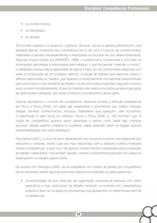 26
Disciplina: Competências Profissionais
•	 os conhecimentos;
•	 as habilidades;
•	 as atitudes.
Tal conceito englobou os aspectos cognitivos, técnicos, sociais e afetivos presentes em uma
atividade laboral, mostrando que competência tem a ver com o conjunto de conhecimentos,
habilidades e atitudes interdependentes e necessárias à conclusão de uma determinada tarefa.
Segundo Durand (citado por BRANDÃO, 1999), o conhecimento corresponde a uma série de
informações assimiladas e estruturadas pelo indivíduo, o que lhe permite “entender o mundo”;
a habilidade corresponde à capacidade de aplicar e fazer uso do conhecimento adquirido com
vistas à consecução de um propósito definido; a atitude diz respeito aos aspectos sociais e
afetivos relacionados ao trabalho, que explicam o comportamento normalmente experimentado
pelo ser humano no seu ambiente de trabalho. As três dimensões propostas, segundo o mesmo
autor, ocorrem simultaneamente, já que um indivíduo não realiza uma tarefa que exija a aplicação
de determinada habilidade, sem antes conhecer os fundamentos dessa tarefa.
Quando abordamos o conceito de competência, devemos lembrar a definição estabelecida
por Fleury e Fleury (2000): um saber agir responsável e reconhecido que implica mobilizar,
integrar, transferir conhecimentos, recursos, habilidades que agreguem valor econômico
à organização e valor social ao indivíduo. Fleury e Fleury (2000, p. 187) lembram que “a
noção de competência aparece assim associada a verbos como saber agir, mobilizar
recursos, integrar saberes múltiplos e complexos, saber aprender, saber se engajar, assumir
responsabilidades e ter visão estratégica”.
Para Santos (2001), o futuro do bom desempenho dos recursos humanos, principalmente dos
executivos e diretores, estará cada vez mais relacionado com a acepção holística implicada
nessas competências, a qual inclui não apenas conhecimentos e habilidades para a realização
do trabalho (saber fazer), mas também atitudes, valores e características pessoais vinculados ao
desempenho no trabalho (querer fazer).
De acordo com Gramigna (2002), ao se estabelecer um modelo de gestão por competência,
faz-se necessário adotar algumas premissas básicas que balizarão as ações gerenciais:
•	 conscientização de que cada tipo de organização necessita de pessoas com perfis
específicos e que cada posto de trabalho existente na empresa tem características
próprias e deve ser ocupado por profissionais que apresentem um determinado perfil de
competências;
 