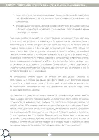 27
UNIDADE 2: COMPETÊNCIAS: CONCEITO, APLICAÇÕES E BOAS PRÁTICAS DE MERCADO
•	 reconhecimento de que aqueles que ocupam funções de liderança são responsáveis
pela oferta de oportunidades que permitam o desenvolvimento e a aquisição de novas
competências;
•	 crençadequesemprehaveráademandaparaodesenvolvimentodenovascompetências
e de que aquilo que hoje é exigido para a boa execução de um trabalho poderá agregar
novas exigências amanhã.
É necessário identificar as competências fundamentais para o sucesso do negócio e estabelecer
a forma como será processada a aprendizagem. Na empresa que se pretende moderna, o
treinamento para o trabalho em grupo deve ser incentivado para que, na interação entre os
colegas e clientes, a teoria e o discurso sejam transformados em prática. Após participar dos
treinamentos ou de situações em que sistematicamente o profissional terá de trocar, haverá uma
mescla dos conhecimentos adquiridos com as habilidades alcançadas e daí a disseminação
para todos os colaboradores na empresa. Toda pessoa carrega consigo competências próprias,
fruto do seu desenvolvimento pessoal, acadêmico e profissional. Se a pessoa sai da empresa,
também leva, com ela, todas essas competências. Da mesma forma, qualquer cargo dentro de
uma empresa requer competências específicas, que variam em grau de prioridade e nível de
conhecimento exigido para o seu ocupante.
As competências também podem ser divididas em dois grupos: funcionais ou
interfuncionais. As funcionais são aquelas que dizem respeito a um determinado negócio
ou setor de apoio dentro da empresa, como a competência para análise de investimentos.
As interfuncionais caracterizam-se pela sua aplicabilidade em qualquer cargo, como
é o caso da competência liderança.
Hammel e Prahalad (1995) afirmam a implantação do processo de avaliação de competências
requer cuidados, facilmente mapeados quando se analisam seus fatores críticos de sucesso.
Primeiramente, os avaliadores devem conhecer profundamente os cargos e as pessoas que
avaliarão;ascompetênciasdevemserpriorizadasparaaotimizaçãodoplanodedesenvolvimento
e esses planos devem estar alinhados com as aspirações das pessoas avaliadas. É necessário
que o acompanhamento desses planos seja seguido de feedbacks regulares e construtivos,
com o diagnóstico das competências. Deve-se considerar fatores externos ao ambiente
de trabalho, como problemas familiares, de saúde ou financeiros, assim como a cultura da
empresa, e permitir o erro, pois sem ele ninguém vai se arriscar a mudar e, finalmente, os líderes
da empresa, independentemente do nível hierárquico, devem dar o exemplo correto.
 