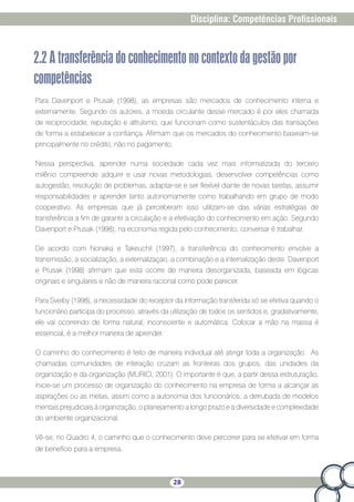28
Disciplina: Competências Profissionais
2.2Atransferênciadoconhecimentonocontextodagestãopor
competências
Para Davenport e Prusak (1998), as empresas são mercados de conhecimento interna e
externamente. Segundo os autores, a moeda circulante desse mercado é por eles chamada
de reciprocidade, reputação e altruísmo, que funcionam como sustentáculos das transações
de forma a estabelecer a confiança. Afirmam que os mercados do conhecimento baseiam-se
principalmente no crédito, não no pagamento.
Nessa perspectiva, aprender numa sociedade cada vez mais informatizada do terceiro
milênio compreende adquirir e usar novas metodologias, desenvolver competências como
autogestão, resolução de problemas, adaptar-se e ser flexível diante de novas tarefas, assumir
responsabilidades e aprender tanto autonomamente como trabalhando em grupo de modo
cooperativo. As empresas que já perceberam isso utilizam-se das várias estratégias de
transferência a fim de garantir a circulação e a efetivação do conhecimento em ação. Segundo
Davenport e Prusak (1998), na economia regida pelo conhecimento, conversar é trabalhar.
De acordo com Nonaka e TakeuchiI (1997), a transferência do conhecimento envolve a
transmissão, a socialização, a externalizaçao, a combinação e a internalização deste. Davenport
e Prusak (1998) afirmam que esta ocorre de maneira desorganizada, baseada em lógicas
originais e singulares e não de maneira racional como pode parecer.
Para Sveiby (1998), a necessidade do receptor da informação transferida só se efetiva quando o
funcionário participa do processo, através da utilização de todos os sentidos e, gradativamente,
ele vai ocorrendo de forma natural, inconsciente e automática. Colocar a mão na massa é
essencial, é a melhor maneira de aprender.
O caminho do conhecimento é feito de maneira individual até atingir toda a organização. As
chamadas comunidades de interação cruzam as fronteiras dos grupos, das unidades da
organização e da organização (MURICI, 2001). O importante é que, a partir dessa estruturação,
inicie-se um processo de organização do conhecimento na empresa de forma a alcançar as
aspirações ou as metas, assim como a autonomia dos funcionários, a derrubada de modelos
mentais prejudiciais à organização, o planejamento a longo prazo e a diversidade e complexidade
do ambiente organizacional.
Vê-se, no Quadro 4, o caminho que o conhecimento deve percorrer para se efetivar em forma
de benefício para a empresa.
 