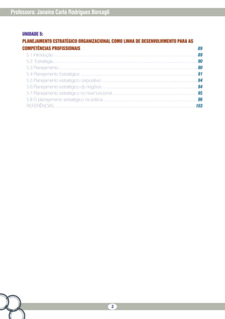 2
Professora: Janaína Carla Rodrigues Borsagli
UNIDADE 5:
PLANEJAMENTO ESTRATÉGICO ORGANIZACIONAL COMO LINHA DE DESENVOLVIMENTO PARA AS
COMPETÊNCIAS PROFISSIONAIS 89
5.1 Introdução��������������������������������������������������������������������������������������������������������������������������������������� 89
5.2	Estratégia��������������������������������������������������������������������������������������������������������������������������������������� 90
5.3 Planejamento���������������������������������������������������������������������������������������������������������������������������������� 90
5.4 Planejamento Estratégico�������������������������������������������������������������������������������������������������������������� 91
5.5 Planejamento estratégico corporativo������������������������������������������������������������������������������������������ 94
5.6 Planejamento estratégico do negócio����������������������������������������������������������������������������������������� 94
5.7 Planejamento estratégico no nível funcional�������������������������������������������������������������������������������� 95
5.8 O planejamento estratégico na prática���������������������������������������������������������������������������������������� 96
REFERÊNCIAS������������������������������������������������������������������������������������������������������������������������������������ 103
 
