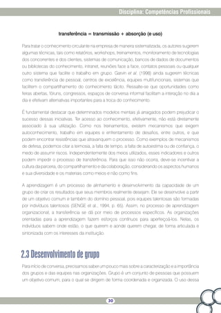 30
Disciplina: Competências Profissionais
transferência = transmissão + absorção (e uso)
Para tratar o conhecimento circulante na empresa de maneira sistematizada, os autores sugerem
algumas técnicas, tais como relatórios, workshops, treinamentos, monitoramento de tecnologias
dos concorrentes e dos clientes, sistemas de comunicação, bancos de dados de documentos
ou bibliotecas do conhecimento, intranet, reuniões face a face, contatos pessoais ou qualquer
outro sistema que facilite o trabalho em grupo. Garvin et al. (1998) ainda sugerem técnicas
como transferência de pessoal, centros de excelência, equipes multifuncionais, sistemas que
facilitem o compartilhamento do conhecimento tácito. Ressalte-se que oportunidades como
feiras abertas, fóruns, congressos, espaços de conversa informal facilitam a interação no dia a
dia e efetivam alternativas importantes para a troca do conhecimento.
É fundamental destacar que determinados modelos mentais já arraigados podem prejudicar o
sucesso dessas iniciativas. Ter acesso ao conhecimento, efetivamente, não está diretamente
associado à sua utilização. Como nos treinamentos, existem mecanismos que exigem
autoconhecimento, trabalho em equipes e enfrentamento de desafios, entre outros, e que
podem encontrar resistências que atravanquem o processo. Como exemplos de mecanismos
de defesa, podemos citar a teimosia, a falta de tempo, a falta de autoestima ou de confiança, o
medo de assumir riscos. Independentemente dos meios utilizados, esses indicadores e outros
podem impedir o processo de transferência. Para que isso não ocorra, deve-se incentivar a
cultura da parceria, do compartilhamento e da colaboração, considerando os aspectos humanos
e sua diversidade e os materiais como meios e não como fins.
A aprendizagem é um processo de alinhamento e desenvolvimento da capacidade de um
grupo de criar os resultados que seus membros realmente desejam. Ele se desenvolve a partir
de um objetivo comum e também do domínio pessoal, pois equipes talentosas são formadas
por indivíduos talentosos (SENGE et al., 1994, p. 65). Assim, no processo de aprendizagem
organizacional, a transferência se dá por meio de processos específicos. As organizações
orientadas para a aprendizagem fazem esforços contínuos para aperfeiçoá-los. Nelas, os
indivíduos sabem onde estão, o que querem e aonde querem chegar, de forma articulada e
sintonizada com os interesses da instituição.
2.3Desenvolvimentodegrupo
Para início de conversa, precisamos saber um pouco mais sobre a caracterização e a importância
dos grupos e das equipes nas organizações. Grupo é um conjunto de pessoas que possuem
um objetivo comum, para o qual se dirigem de forma coordenada e organizada. O uso dessa
 