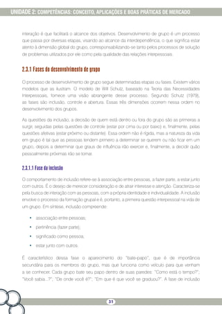 31
UNIDADE 2: COMPETÊNCIAS: CONCEITO, APLICAÇÕES E BOAS PRÁTICAS DE MERCADO
interação é que facilitará o alcance dos objetivos. Desenvolvimento de grupo é um processo
que passa por diversas etapas, visando ao alcance da interdependência, o que significa estar
atento à dimensão global do grupo, corresponsabilizando-se tanto pelos processos de solução
de problemas utilizados por ele como pela qualidade das relações interpessoais.
2.3.1 Fases do desenvolvimento de grupo
O processo de desenvolvimento de grupo segue determinadas etapas ou fases. Existem vários
modelos que as ilustram. O modelo de Will Schutz, baseado na Teoria das Necessidades
Interpessoais, fornece uma visão abrangente desse processo. Segundo Schutz (1979),
as fases são inclusão, controle e abertura. Essas três dimensões ocorrem nessa ordem no
desenvolvimento dos grupos.
As questões da inclusão, a decisão de quem está dentro ou fora do grupo são as primeiras a
surgir, seguidas pelas questões de controle (estar por cima ou por baixo) e, finalmente, pelas
questões afetivas (estar próximo ou distante). Essa ordem não é rígida, mas a natureza da vida
em grupo é tal que as pessoas tendem primeiro a determinar se querem ou não ficar em um
grupo, depois a determinar que graus de influência irão exercer e, finalmente, a decidir quão
pessoalmente próximas irão se tornar.
2.3.1.1 Fase da inclusão
O comportamento de inclusão refere-se à associação entre pessoas, a fazer parte, a estar junto
com outros. É o desejo de merecer consideração e de atrair interesse e atenção. Caracteriza-se
pela busca de interação com as pessoas, com a própria identidade e individualidade. A inclusão
envolve o processo da formação grupal e é, portanto, a primeira questão interpessoal na vida de
um grupo. Em síntese, inclusão compreende:
•	 associação entre pessoas;
•	 pertinência (fazer parte);
•	 significado como pessoa;
•	 estar junto com outros.
É característico dessa fase o aparecimento do “bate-papo”, que é de importância
secundária para os membros do grupo, mas que funciona como veículo para que venham
a se conhecer. Cada grupo bate seu papo dentro de suas paredes: “Como está o tempo?”;
“Você sabia...?”; “De onde você é?”; “Em que é que você se graduou?”. A fase de inclusão
 