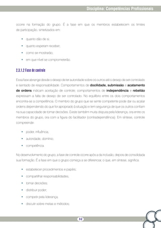 32
Disciplina: Competências Profissionais
ocorre na formação do grupo. É a fase em que os membros estabelecem os limites
de participação, sintetizados em:
•	 quanto dão de si;
•	 quanto esperam receber;
•	 como se mostrarão;
•	 em que nível se comprometerão.
2.3.1.2 Fase de controle
Essafaseabrangedesdeodesejodeterautoridadesobreosoutrosatéodesejodesercontrolado
e isentado de responsabilidade. Comportamentos de docilidade, submissão e acatamento
de ordens indicam aceitação de controle; comportamentos de independência e rebelião
expressam a falta de desejo de ser controlado. No equilíbrio entre os dois comportamentos
encontra-se a competência. O membro do grupo que se sente competente pode dar ou acatar
ordens dependendo do que for apropriado à situação e tem segurança de que os outros confiam
na sua capacidade de tomar decisões. Existe também muita disputa pela liderança, ora entre os
membros do grupo, ora com a figura do facilitador (contradependência). Em síntese, controle
compreende:
•	 poder, influência;
•	 autoridade, domínio;
•	 competência.
No desenvolvimento do grupo, a fase de controle ocorre após a da inclusão, depois de consolidada
sua formação. É a fase em que o grupo começa a se diferenciar, o que, em síntese, significa:
•	 estabelecer procedimentos e papéis;
•	 compartilhar responsabilidades;
•	 tomar decisões;
•	 distribuir poder;
•	 competir pela liderança;
•	 discutir sobre metas e métodos;
 