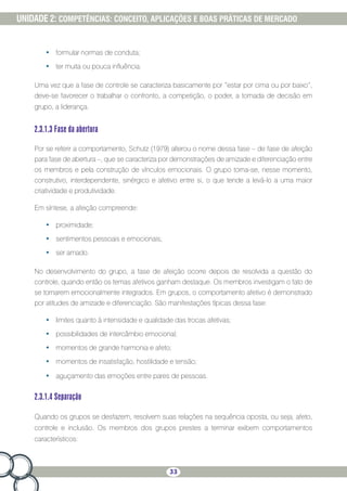 33
UNIDADE 2: COMPETÊNCIAS: CONCEITO, APLICAÇÕES E BOAS PRÁTICAS DE MERCADO
•	 formular normas de conduta;
•	 ter muita ou pouca influência.
Uma vez que a fase de controle se caracteriza basicamente por “estar por cima ou por baixo”,
deve-se favorecer o trabalhar o confronto, a competição, o poder, a tomada de decisão em
grupo, a liderança.
2.3.1.3 Fase da abertura
Por se referir a comportamento, Schutz (1979) alterou o nome dessa fase – de fase de afeição
para fase de abertura –, que se caracteriza por demonstrações de amizade e diferenciação entre
os membros e pela construção de vínculos emocionais. O grupo torna-se, nesse momento,
construtivo, interdependente, sinérgico e afetivo entre si, o que tende a levá-lo a uma maior
criatividade e produtividade.
Em síntese, a afeição compreende:
•	 proximidade;
•	 sentimentos pessoais e emocionais;
•	 ser amado.
No desenvolvimento do grupo, a fase de afeição ocorre depois de resolvida a questão do
controle, quando então os temas afetivos ganham destaque. Os membros investigam o fato de
se tornarem emocionalmente integrados. Em grupos, o comportamento afetivo é demonstrado
por atitudes de amizade e diferenciação. São manifestações típicas dessa fase:
•	 limites quanto à intensidade e qualidade das trocas afetivas;
•	 possibilidades de intercâmbio emocional;
•	 momentos de grande harmonia e afeto;
•	 momentos de insatisfação, hostilidade e tensão;
•	 aguçamento das emoções entre pares de pessoas.
2.3.1.4 Separação
Quando os grupos se desfazem, resolvem suas relações na sequência oposta, ou seja, afeto,
controle e inclusão. Os membros dos grupos prestes a terminar exibem comportamentos
característicos:
 